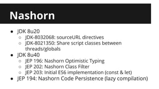 Nashorn 
● JDK 8u20 
○ JDK-8032068: sourceURL directives 
○ JDK-8021350: Share script classes between 
threads/globals 
● JDK 8u40 
○ JEP 196: Nashorn Optimistic Typing 
○ JEP 202: Nashorn Class Filter 
○ JEP 203: Initial ES6 implementation (const & let) 
● JEP 194: Nashorn Code Persistence (lazy compilation) 
 