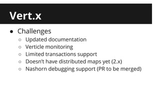 Vert.x 
● Challenges 
○ Updated documentation 
○ Verticle monitoring 
○ Limited transactions support 
○ Doesn’t have distributed maps yet (2.x) 
○ Nashorn debugging support (PR to be merged) 
 