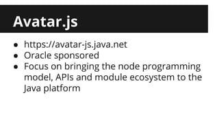 Avatar.js 
● https://avatar-js.java.net 
● Oracle sponsored 
● Focus on bringing the node programming 
model, APIs and module ecosystem to the 
Java platform 
 