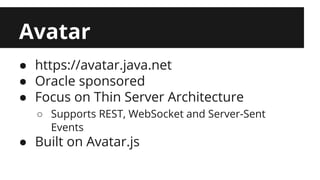 Avatar 
● https://avatar.java.net 
● Oracle sponsored 
● Focus on Thin Server Architecture 
○ Supports REST, WebSocket and Server-Sent 
Events 
● Built on Avatar.js 
 