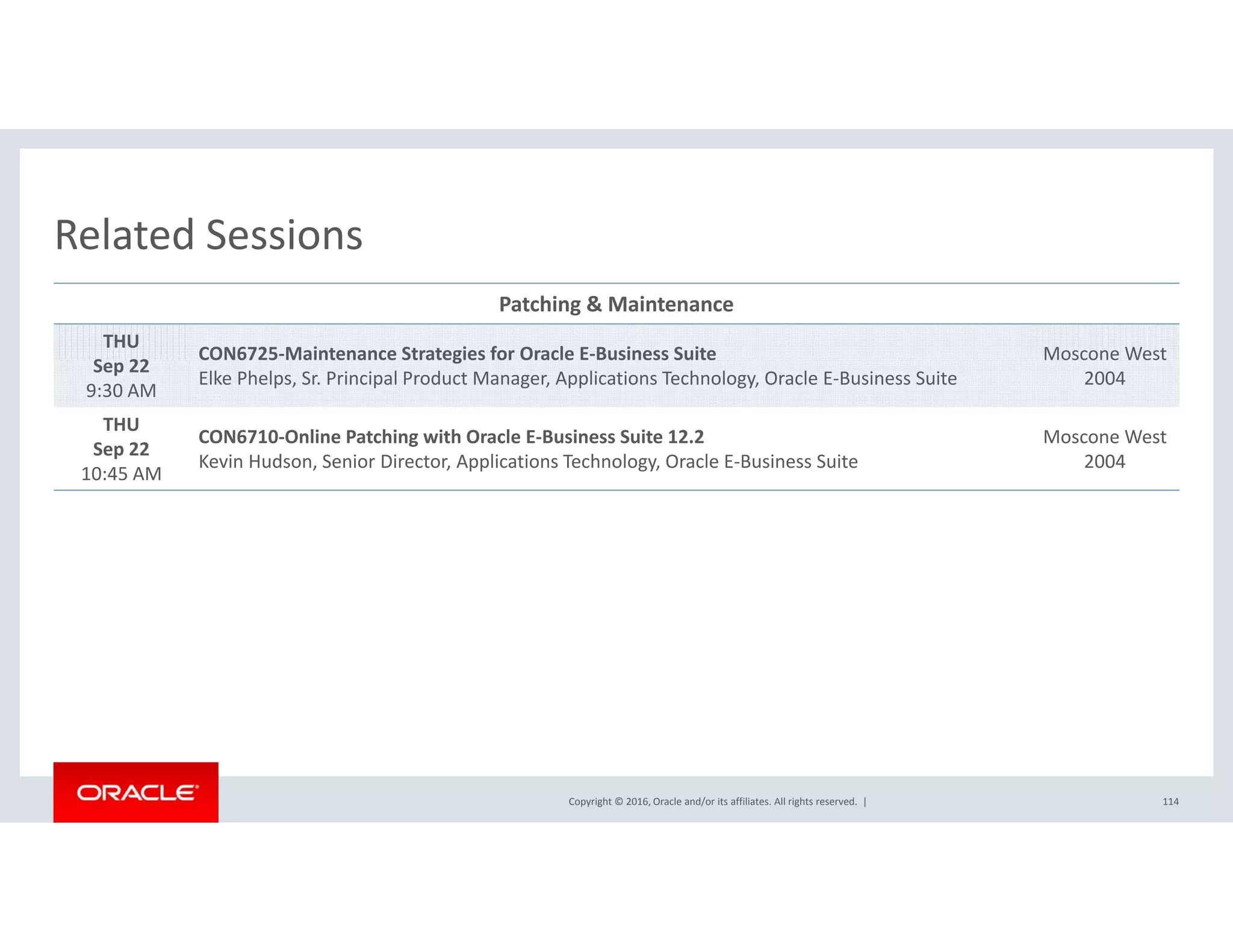 Related SessionsRelated Sessions
Patching & Maintenance
THU
S 22
CON6725‐Maintenance Strategies for Oracle E‐Business Suite Moscone West  
Sep 22
9:30 AM
CO 6 5 a te a ce St ateg es o O ac e us ess Su te
Elke Phelps, Sr. Principal Product Manager, Applications Technology, Oracle E‐Business Suite
osco e es
2004
THU
Sep 22
10:45 AM
CON6710‐Online Patching with Oracle E‐Business Suite 12.2
Kevin Hudson, Senior Director, Applications Technology, Oracle E‐Business Suite
Moscone West  
2004
10:45 AM
Copyright © 2016, Oracle and/or its affiliates. All rights reserved.  | 114
 