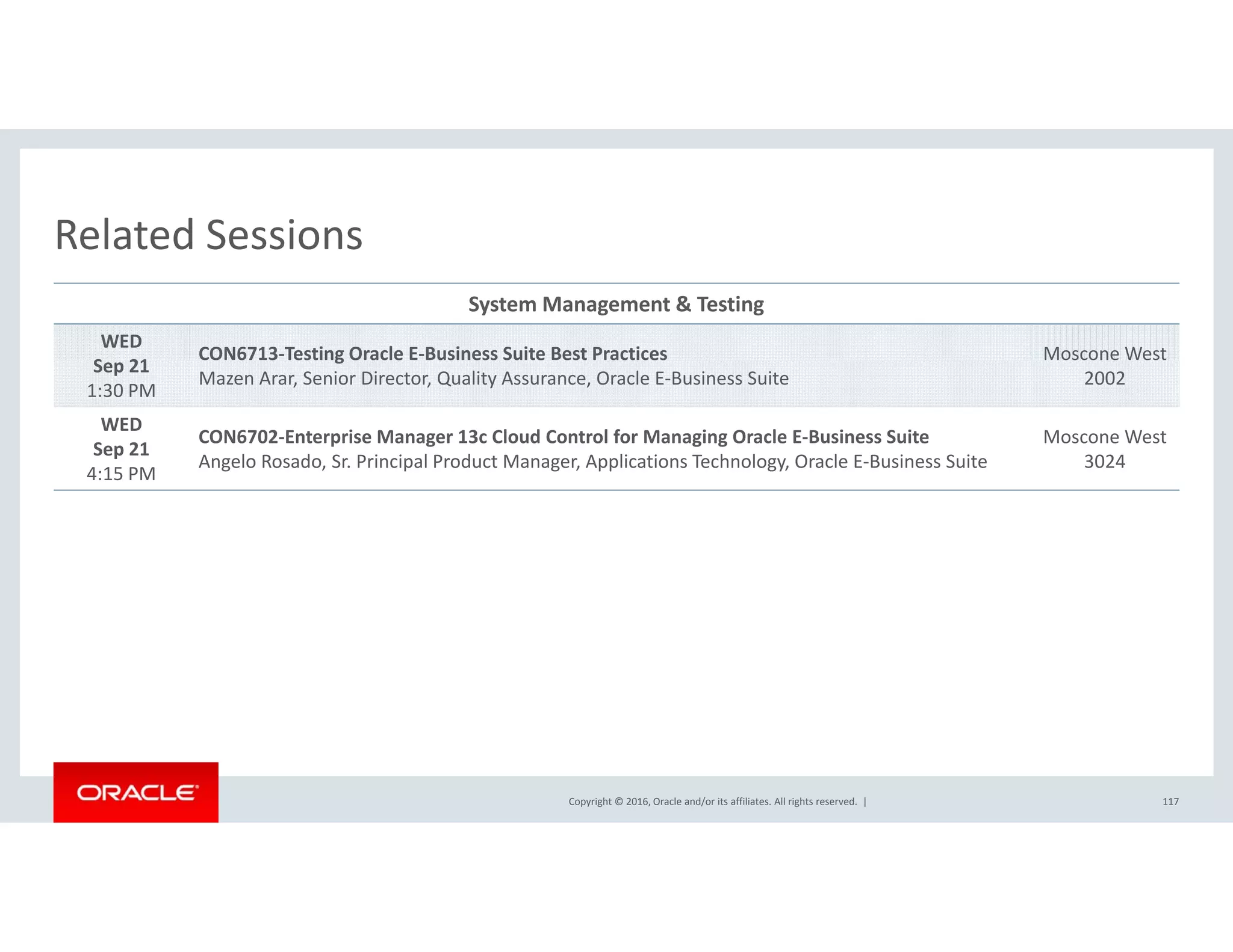 Related SessionsRelated Sessions
System Management & Testing
WED
S 21
CON6713‐Testing Oracle E‐Business Suite Best Practices Moscone West  
Sep 21
1:30 PM
CO 6 3 est g O ac e us ess Su te est act ces
Mazen Arar, Senior Director, Quality Assurance, Oracle E‐Business Suite
osco e es
2002
WED
Sep 21
4:15 PM
CON6702‐Enterprise Manager 13c Cloud Control for Managing Oracle E‐Business Suite
Angelo Rosado, Sr. Principal Product Manager, Applications Technology, Oracle E‐Business Suite
Moscone West  
3024
4:15 PM
Copyright © 2016, Oracle and/or its affiliates. All rights reserved.  | 117
 