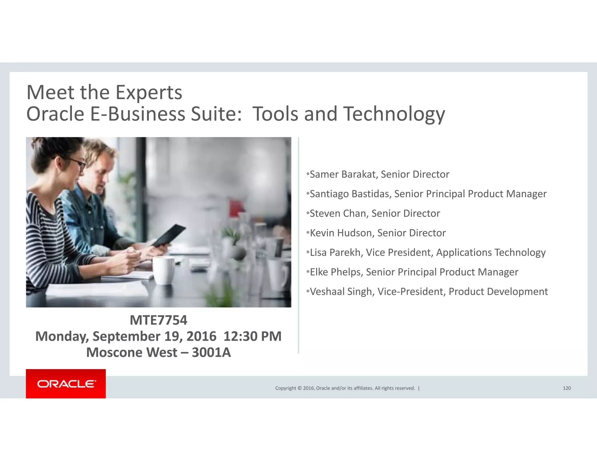 Meet the Experts
Oracle E‐Business Suite: Tools and Technology
•Samer Barakat Senior Director
Oracle E Business Suite:  Tools and Technology
•Samer Barakat, Senior Director
•Santiago Bastidas, Senior Principal Product Manager
•Steven Chan, Senior Director
K i H d S i Di t•Kevin Hudson, Senior Director
•Lisa Parekh, Vice President, Applications Technology
•Elke Phelps, Senior Principal Product Manager
MTE7754 
Monday, September 19, 2016  12:30 PM
•Veshaal Singh, Vice‐President, Product Development
Copyright © 2016, Oracle and/or its affiliates. All rights reserved.  |
y, p ,
Moscone West – 3001A
120
 