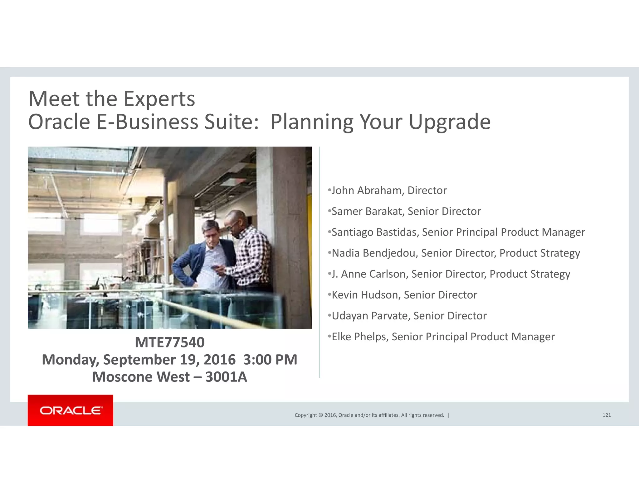 Meet the Experts 
Oracle E‐Business Suite: Planning Your UpgradeOracle E Business Suite:  Planning Your Upgrade
J h Ab h Di•John Abraham, Director
•Samer Barakat, Senior Director
•Santiago Bastidas, Senior Principal Product Manager
•Nadia Bendjedou, Senior Director, Product Strategy
•J. Anne Carlson, Senior Director, Product Strategy
•Kevin Hudson, Senior Director
MTE77540
Monday, September 19, 2016  3:00 PM
•Udayan Parvate, Senior Director
•Elke Phelps, Senior Principal Product Manager
Copyright © 2016, Oracle and/or its affiliates. All rights reserved.  |
y, p ,
Moscone West – 3001A
121
 