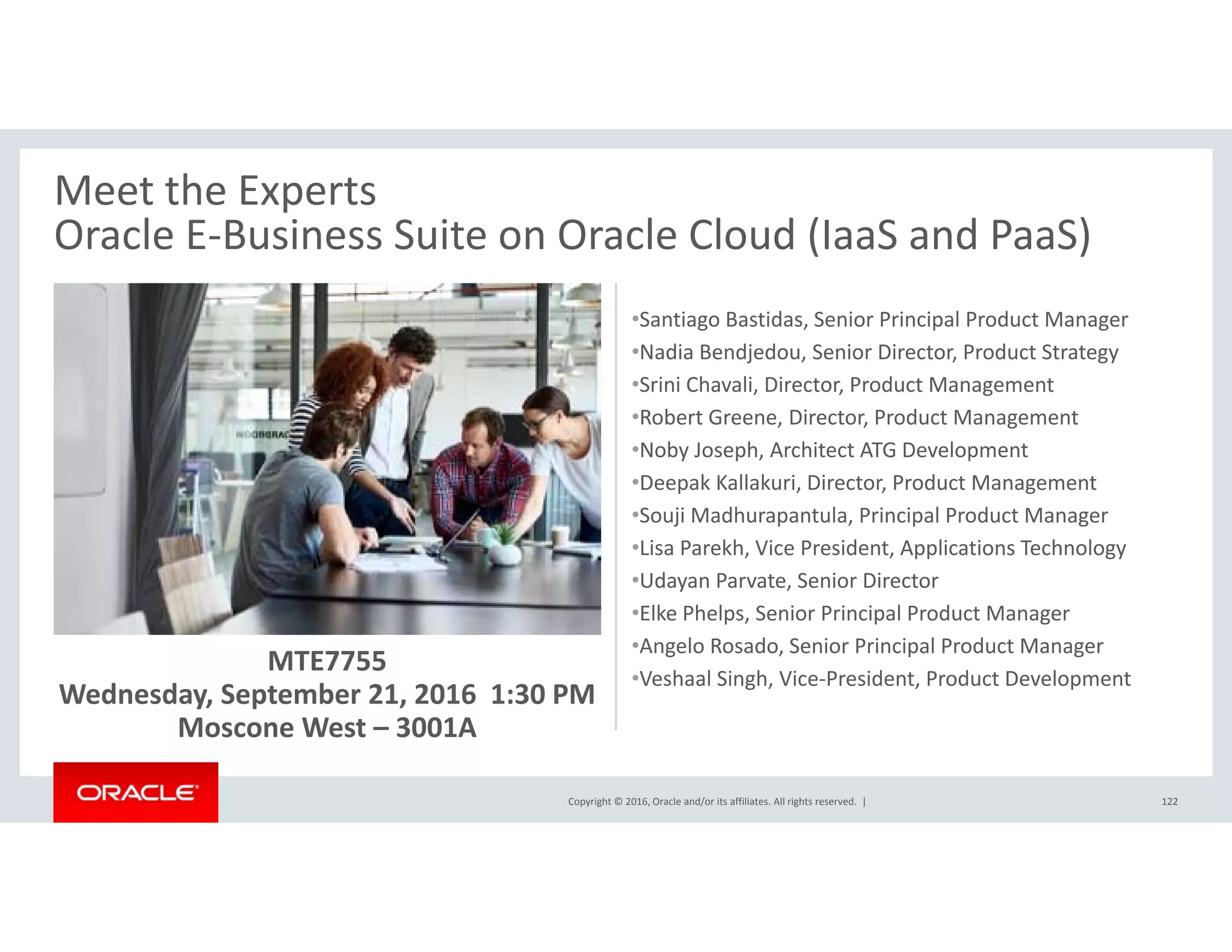 Meet the Experts
Oracle E‐Business Suite on Oracle Cloud (IaaS and PaaS)Oracle E Business Suite on Oracle Cloud (IaaS and PaaS)
•Santiago Bastidas, Senior Principal Product Manager
•Nadia Bendjedou, Senior Director, Product Strategyj , , gy
•Srini Chavali, Director, Product Management 
•Robert Greene, Director, Product Management
•Noby Joseph, Architect ATG Development
D k K ll k i Di P d M•Deepak Kallakuri, Director, Product Management
•Souji Madhurapantula, Principal Product Manager
•Lisa Parekh, Vice President, Applications Technology
•Udayan Parvate, Senior Director
MTE7755
Wednesday, September 21, 2016  1:30 PM
y
•Elke Phelps, Senior Principal Product Manager
•Angelo Rosado, Senior Principal Product Manager
•Veshaal Singh, Vice‐President, Product Development
Copyright © 2016, Oracle and/or its affiliates. All rights reserved.  | 122
y, p ,
Moscone West – 3001A
 