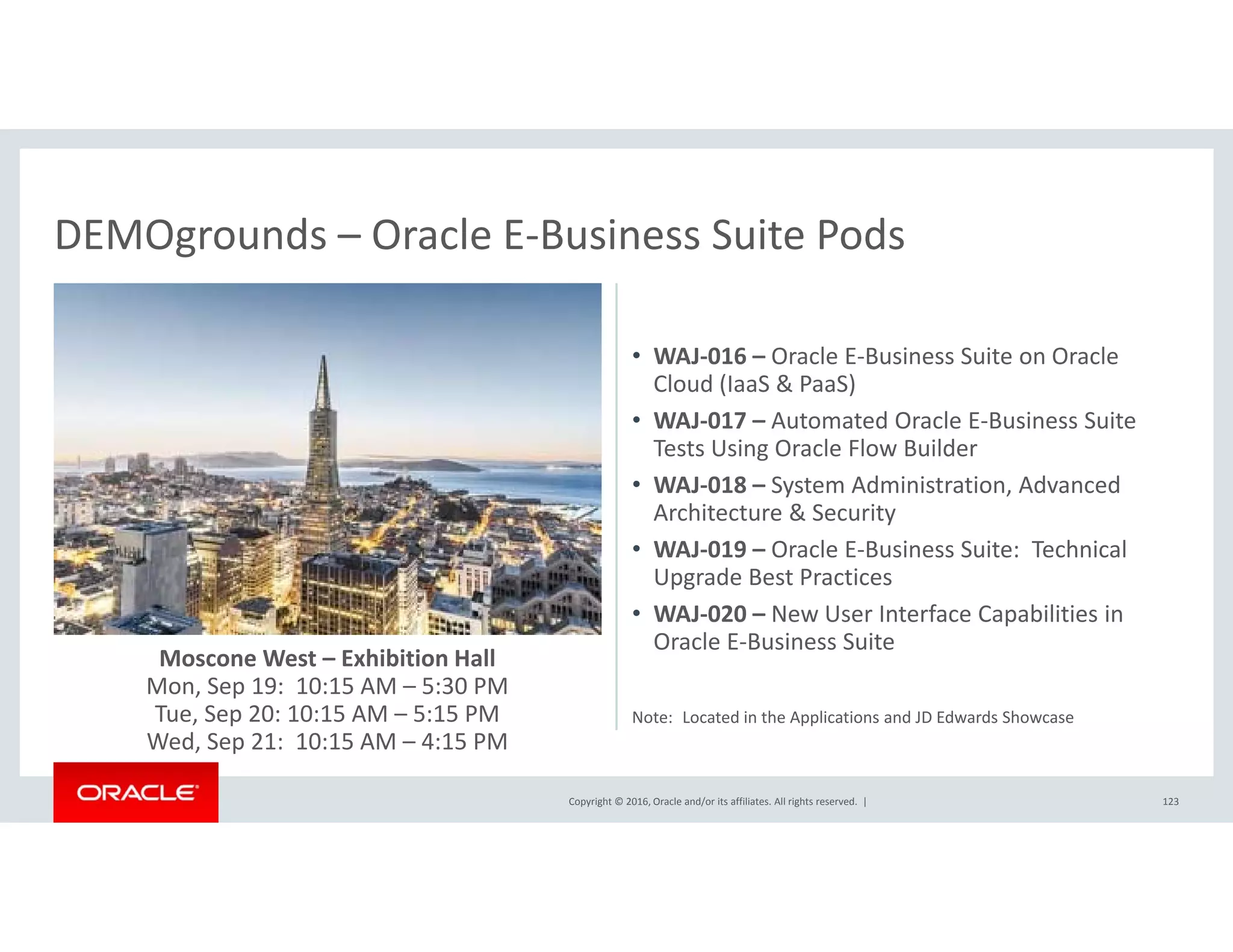 DEMOgrounds – Oracle E‐Business Suite PodsDEMOgrounds Oracle E Business Suite Pods
• WAJ‐016 – Oracle E‐Business Suite on OracleWAJ 016  Oracle E Business Suite on Oracle 
Cloud (IaaS & PaaS)
• WAJ‐017 – Automated Oracle E‐Business Suite 
Tests Using Oracle Flow Builder
d d d• WAJ‐018 – System Administration, Advanced 
Architecture & Security
• WAJ‐019 – Oracle E‐Business Suite:  Technical 
Upgrade Best Practices
Moscone West – Exhibition Hall
Mon, Sep 19:  10:15 AM – 5:30 PM
T S 20 10 15 AM 5 15 PM
• WAJ‐020 – New User Interface Capabilities in 
Oracle E‐Business Suite
Copyright © 2016, Oracle and/or its affiliates. All rights reserved.  |
Tue, Sep 20: 10:15 AM – 5:15 PM
Wed, Sep 21:  10:15 AM – 4:15 PM
123
Note:  Located in the Applications and JD Edwards Showcase
 
