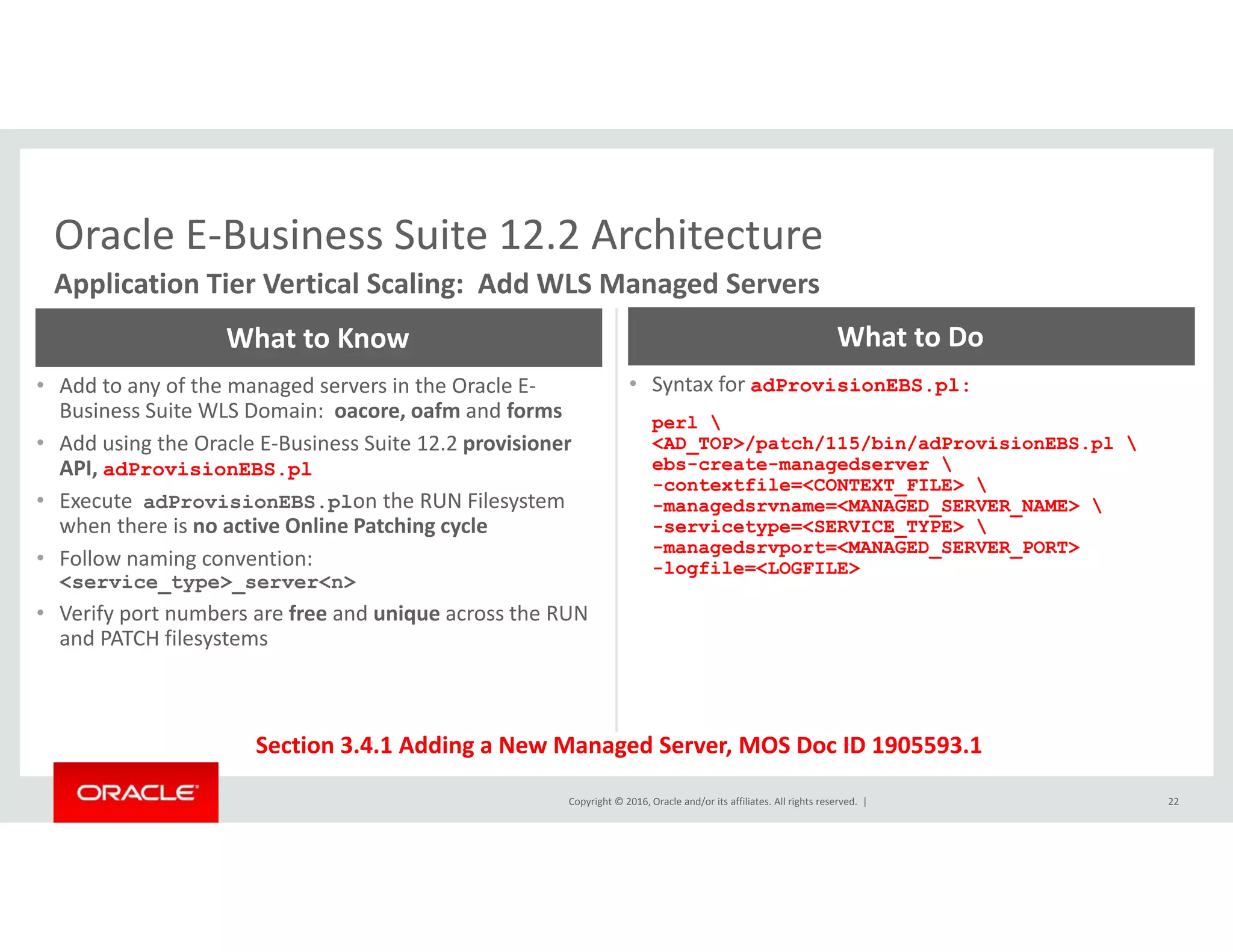 Oracle E‐Business Suite 12.2 ArchitectureOracle E Business Suite 12.2 Architecture
Application Tier Vertical Scaling:  Add WLS Managed Servers
What to Know What to Do
• Add to any of the managed servers in the Oracle E‐
Business Suite WLS Domain:  oacore, oafm and forms
• Add using the Oracle E‐Business Suite 12.2 provisioner
API, adProvisionEBS.pl
• Syntax for adProvisionEBS.pl:
perl 
<AD_TOP>/patch/115/bin/adProvisionEBS.pl 
ebs-create-managedserver , p
• Execute  adProvisionEBS.plon the RUN Filesystem 
when there is no active Online Patching cycle
• Follow naming convention:  
<service type> server<n>
-contextfile=<CONTEXT_FILE> 
-managedsrvname=<MANAGED_SERVER_NAME> 
-servicetype=<SERVICE_TYPE> 
-managedsrvport=<MANAGED_SERVER_PORT>
-logfile=<LOGFILE>
_ yp _
• Verify port numbers are free and unique across the RUN 
and PATCH filesystems
Copyright © 2016, Oracle and/or its affiliates. All rights reserved.  |
Section 3.4.1 Adding a New Managed Server, MOS Doc ID 1905593.1
22
 