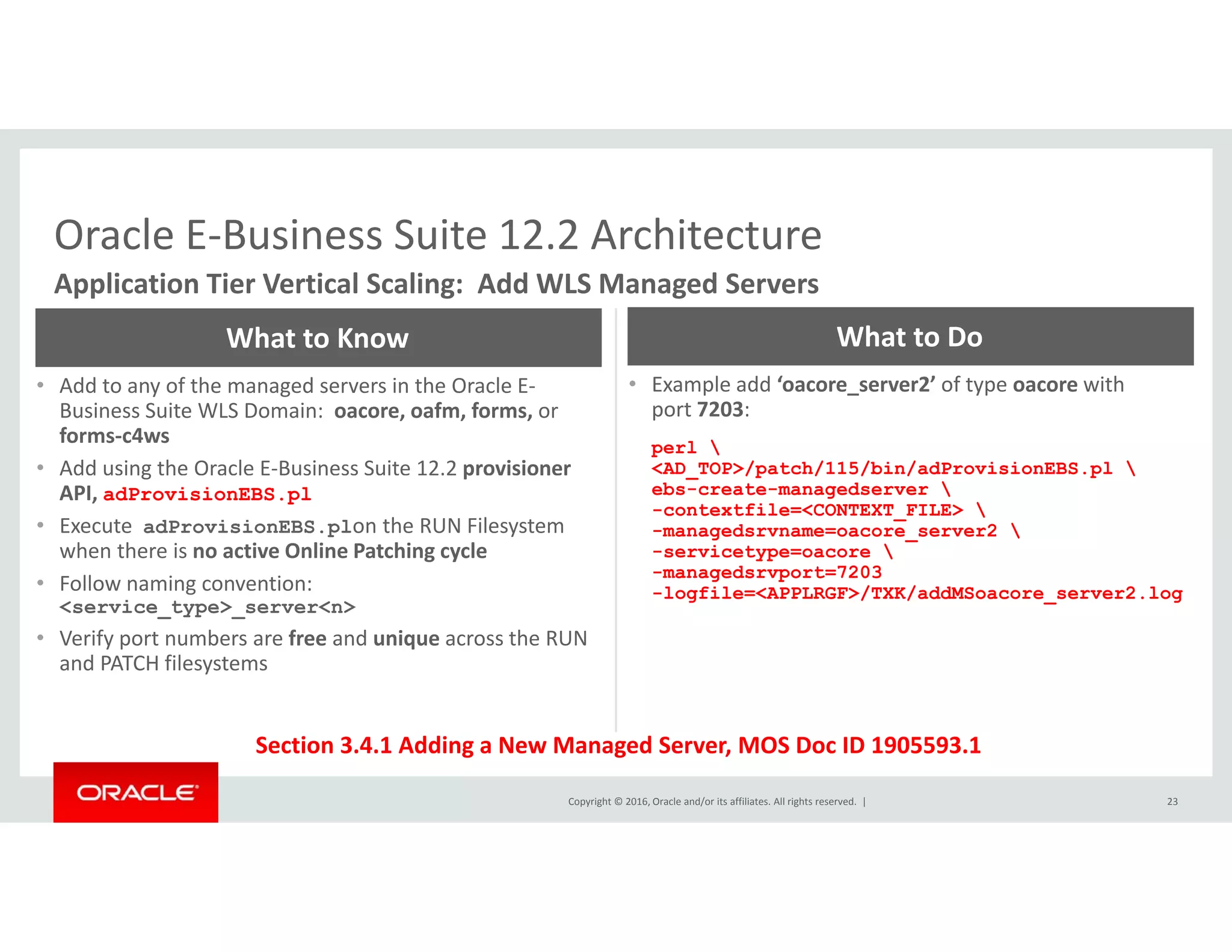 Oracle E‐Business Suite 12.2 ArchitectureOracle E Business Suite 12.2 Architecture
Application Tier Vertical Scaling:  Add WLS Managed Servers
What to Know What to Do
• Add to any of the managed servers in the Oracle E‐
Business Suite WLS Domain:  oacore, oafm, forms, or
forms‐c4ws
• Add using the Oracle E‐Business Suite 12.2 provisioner
• Example add ‘oacore_server2’ of type oacore with              
port 7203:
perl 
<AD TOP>/patch/115/bin/adProvisionEBS.pl g p
API, adProvisionEBS.pl
• Execute  adProvisionEBS.plon the RUN Filesystem 
when there is no active Online Patching cycle
• Follow naming convention:  
_ /p / / / p 
ebs-create-managedserver 
-contextfile=<CONTEXT_FILE> 
-managedsrvname=oacore_server2 
-servicetype=oacore 
-managedsrvport=7203
logfile=<APPLRGF>/TXK/addMSoacore server2 logg
<service_type>_server<n>
• Verify port numbers are free and unique across the RUN 
and PATCH filesystems
-logfile=<APPLRGF>/TXK/addMSoacore_server2.log
Copyright © 2016, Oracle and/or its affiliates. All rights reserved.  |
Section 3.4.1 Adding a New Managed Server, MOS Doc ID 1905593.1
23
 