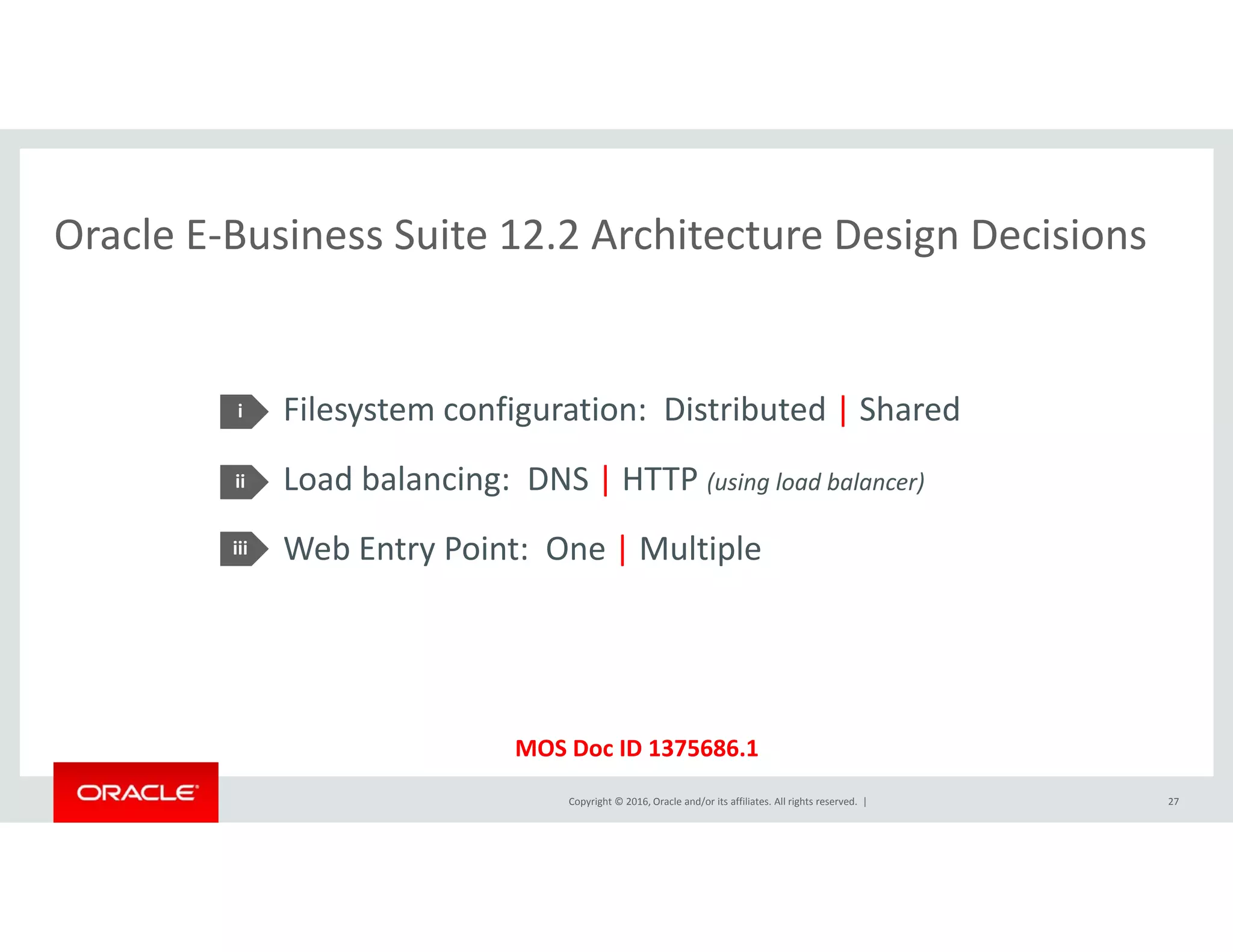 Oracle E‐Business Suite 12.2 Architecture Design DecisionsOracle E Business Suite 12.2 Architecture Design Decisions
Filesystem configuration:  Distributed | Shared
Load balancing: DNS | HTTP ( i l d b l )
i
ii Load balancing:  DNS | HTTP (using load balancer)
Web Entry Point:  One | Multiple 
ii
iii
Copyright © 2016, Oracle and/or its affiliates. All rights reserved.  |
MOS Doc ID 1375686.1
27
 