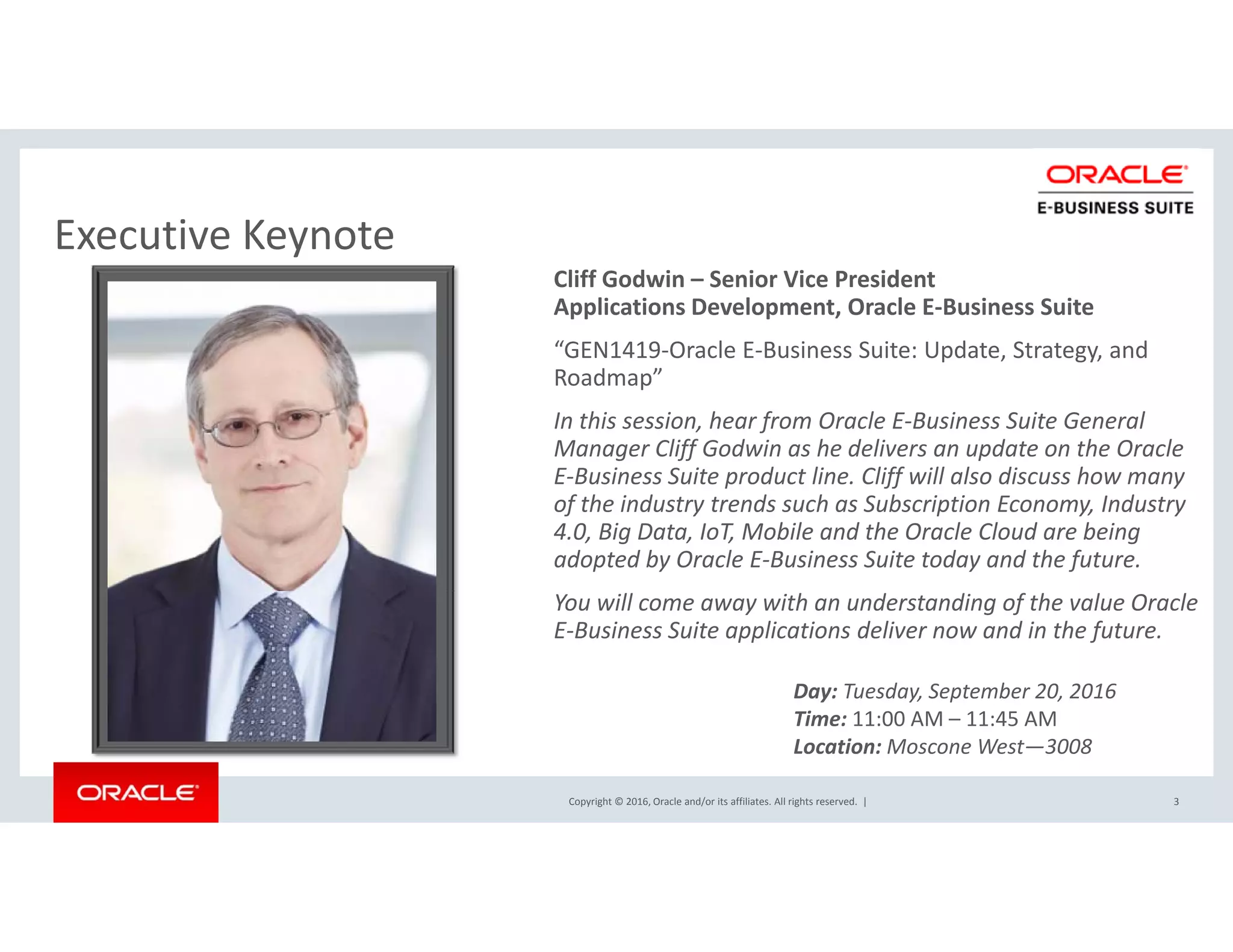 Executive KeynoteExecutive Keynote
Cliff Godwin – Senior Vice President
Applications Development, Oracle E‐Business Suite
“GEN1419‐Oracle E‐Business Suite: Update, Strategy, and p , gy,
Roadmap”
In this session, hear from Oracle E‐Business Suite General 
Manager Cliff Godwin as he delivers an update on the Oracle 
E Business Suite product line Cliff will also discuss how manyE‐Business Suite product line. Cliff will also discuss how many 
of the industry trends such as Subscription Economy, Industry 
4.0, Big Data, IoT, Mobile and the Oracle Cloud are being 
adopted by Oracle E‐Business Suite today and the future. 
You will come away with an understanding of the value Oracle 
E‐Business Suite applications deliver now and in the future.
Day: Tuesday, September 20, 2016
Copyright © 2016, Oracle and/or its affiliates. All rights reserved.  | 3
Time: 11:00 AM – 11:45 AM
Location: Moscone West—3008
 