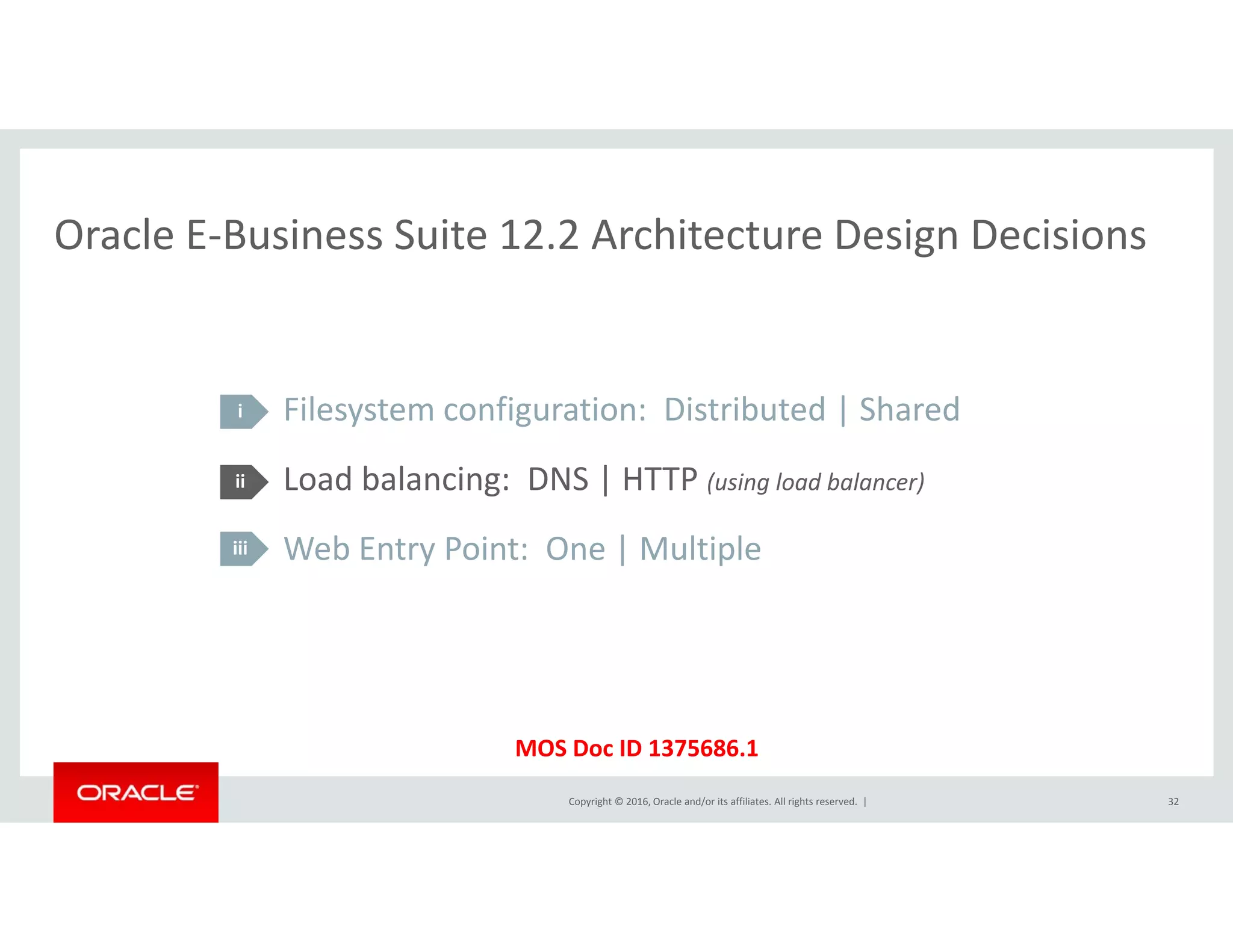 Oracle E‐Business Suite 12.2 Architecture Design DecisionsOracle E Business Suite 12.2 Architecture Design Decisions
Filesystem configuration:  Distributed | Shared
Load balancing: DNS | HTTP ( i l d b l )
i
ii Load balancing:  DNS | HTTP (using load balancer)
Web Entry Point:  One | Multiple 
ii
iii
Copyright © 2016, Oracle and/or its affiliates. All rights reserved.  |
MOS Doc ID 1375686.1
32
 