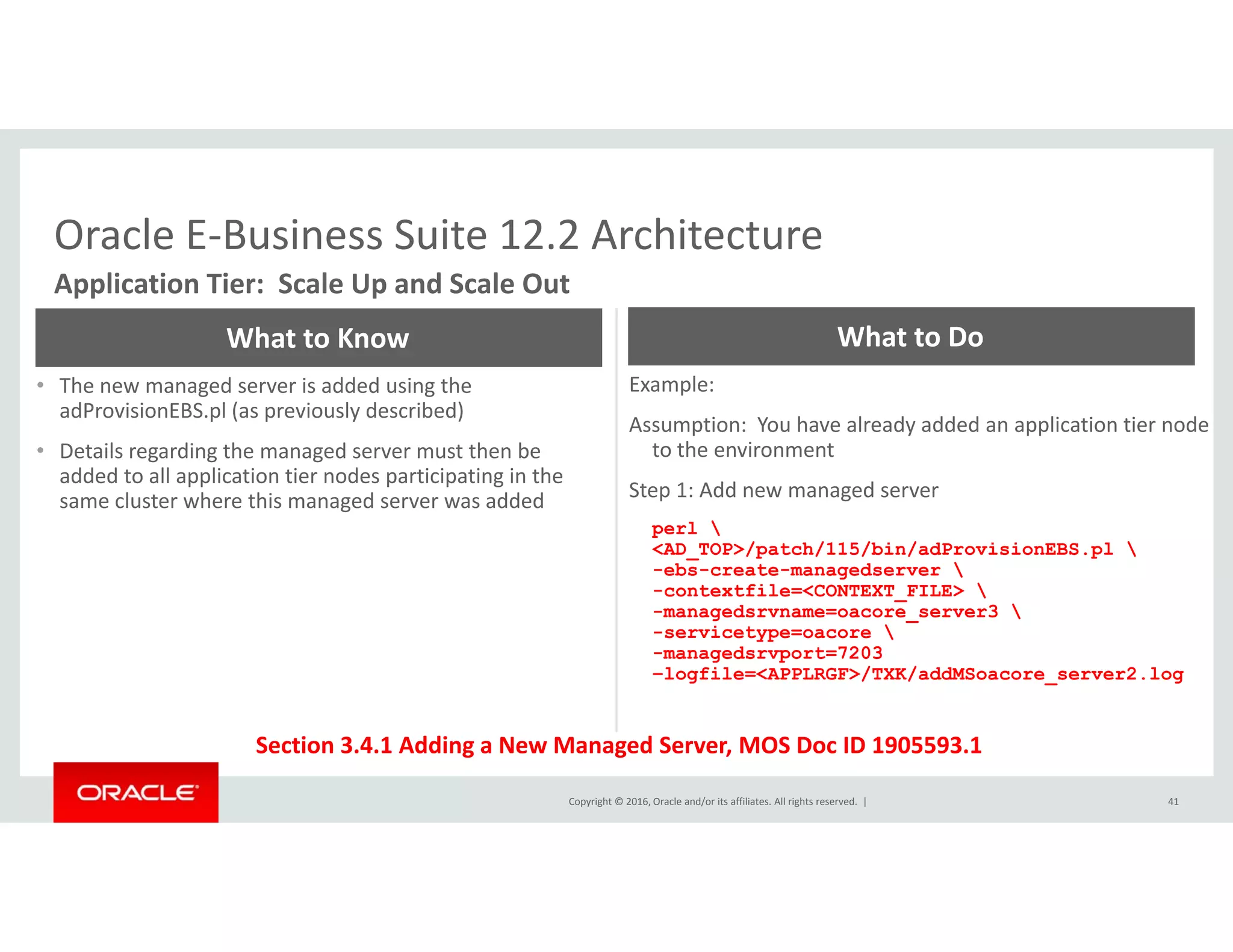 Oracle E‐Business Suite 12.2 ArchitectureOracle E Business Suite 12.2 Architecture
Application Tier:  Scale Up and Scale Out
What to Know What to Do
• The new managed server is added using the 
adProvisionEBS.pl (as previously described)
• Details regarding the managed server must then be 
added to all application tier nodes participating in the
Example:  
Assumption:  You have already added an application tier node 
to the environment
added to all application tier nodes participating in the 
same cluster where this managed server was added Step 1: Add new managed server
perl 
<AD_TOP>/patch/115/bin/adProvisionEBS.pl 
-ebs-create-managedserver 
-contextfile=<CONTEXT FILE> -contextfile=<CONTEXT_FILE> 
-managedsrvname=oacore_server3 
-servicetype=oacore 
-managedsrvport=7203
–logfile=<APPLRGF>/TXK/addMSoacore_server2.log
Copyright © 2016, Oracle and/or its affiliates. All rights reserved.  |
Section 3.4.1 Adding a New Managed Server, MOS Doc ID 1905593.1
41
 