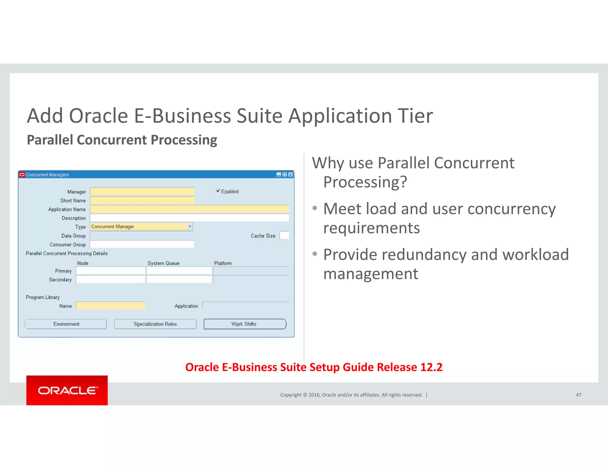Add Oracle E‐Business Suite Application Tier
Why use Parallel Concurrent 
P i ?
Add Oracle E Business Suite Application Tier
Parallel Concurrent Processing
Processing?
• Meet load and user concurrency 
requirements
Node1
q
• Provide redundancy and workload 
management
Copyright © 2016, Oracle and/or its affiliates. All rights reserved.  |
Oracle E‐Business Suite Setup Guide Release 12.2
47
 