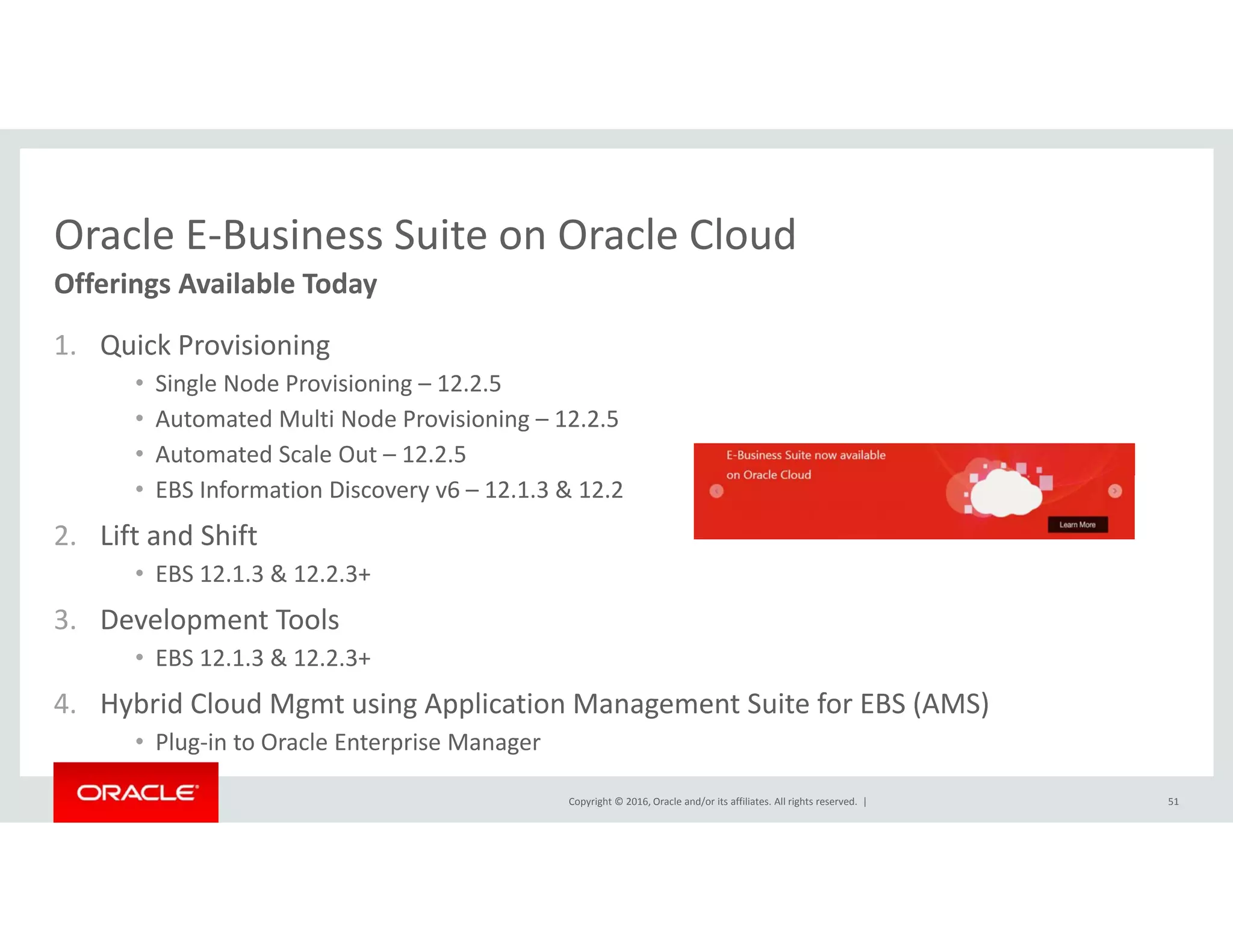 Oracle E‐Business Suite on Oracle CloudOracle E Business Suite on Oracle Cloud
1. Quick Provisioning
Offerings Available Today
• Single Node Provisioning – 12.2.5
• Automated Multi Node Provisioning – 12.2.5
• Automated Scale Out – 12.2.5
• EBS Information Discovery v6 – 12.1.3 & 12.2
2. Lift and Shift
• EBS 12.1.3 & 12.2.3+
3. Development Tools
• EBS 12.1.3 & 12.2.3+
4 Hybrid Cloud Mgmt using Application Management Suite for EBS (AMS)
Copyright © 2016, Oracle and/or its affiliates. All rights reserved.  |
4. Hybrid Cloud Mgmt using Application Management Suite for EBS (AMS)
• Plug‐in to Oracle Enterprise Manager
51
 