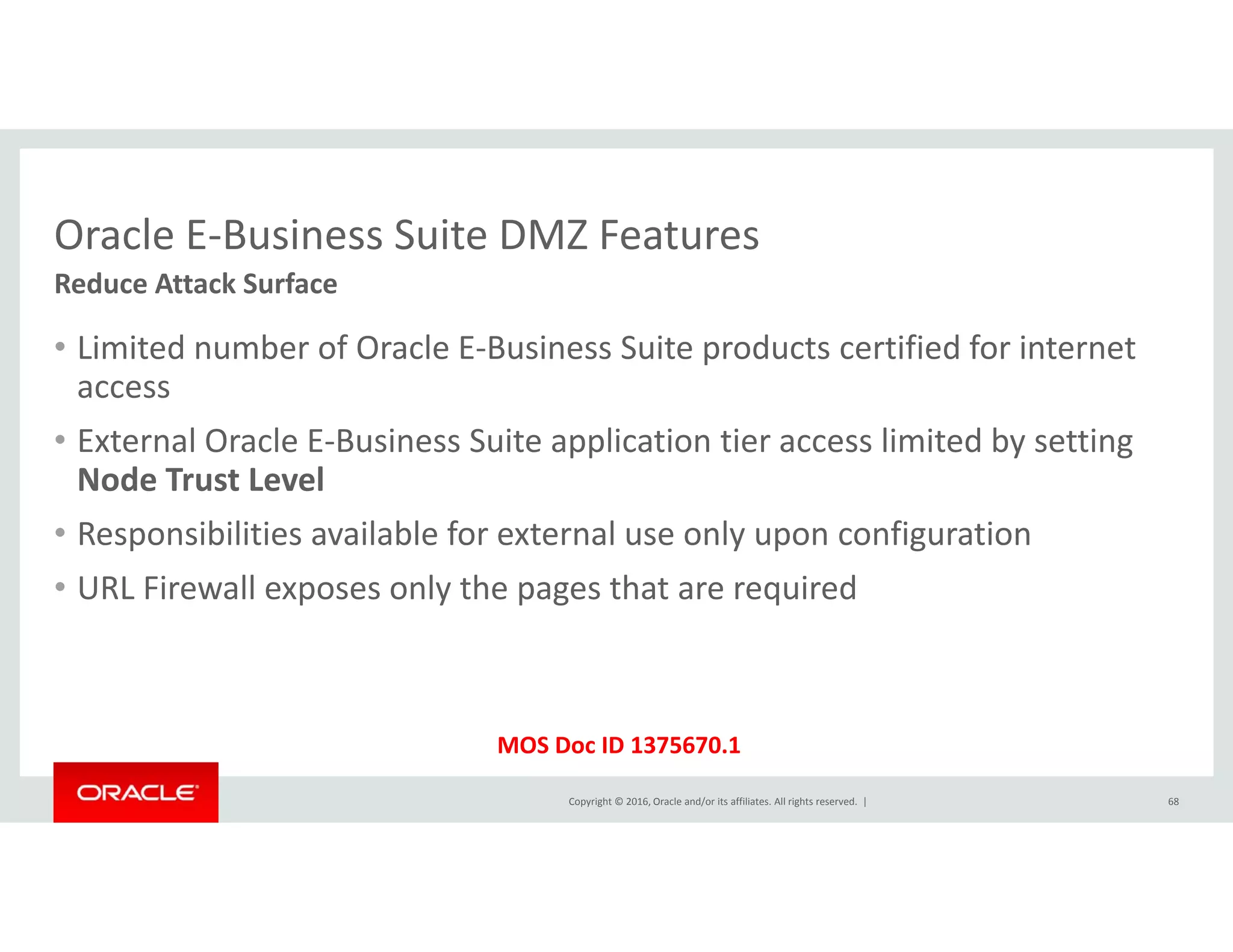 Oracle E‐Business Suite DMZ FeaturesOracle E Business Suite DMZ Features
• Limited number of Oracle E‐Business Suite products certified for internet 
Reduce Attack Surface
p
access
• External Oracle E‐Business Suite application tier access limited by setting 
Node Trust LevelNode Trust Level
• Responsibilities available for external use only upon configuration
• URL Firewall exposes only the pages that are requiredURL Firewall exposes only the pages that are required
Copyright © 2016, Oracle and/or its affiliates. All rights reserved.  |
MOS Doc ID 1375670.1
68
 