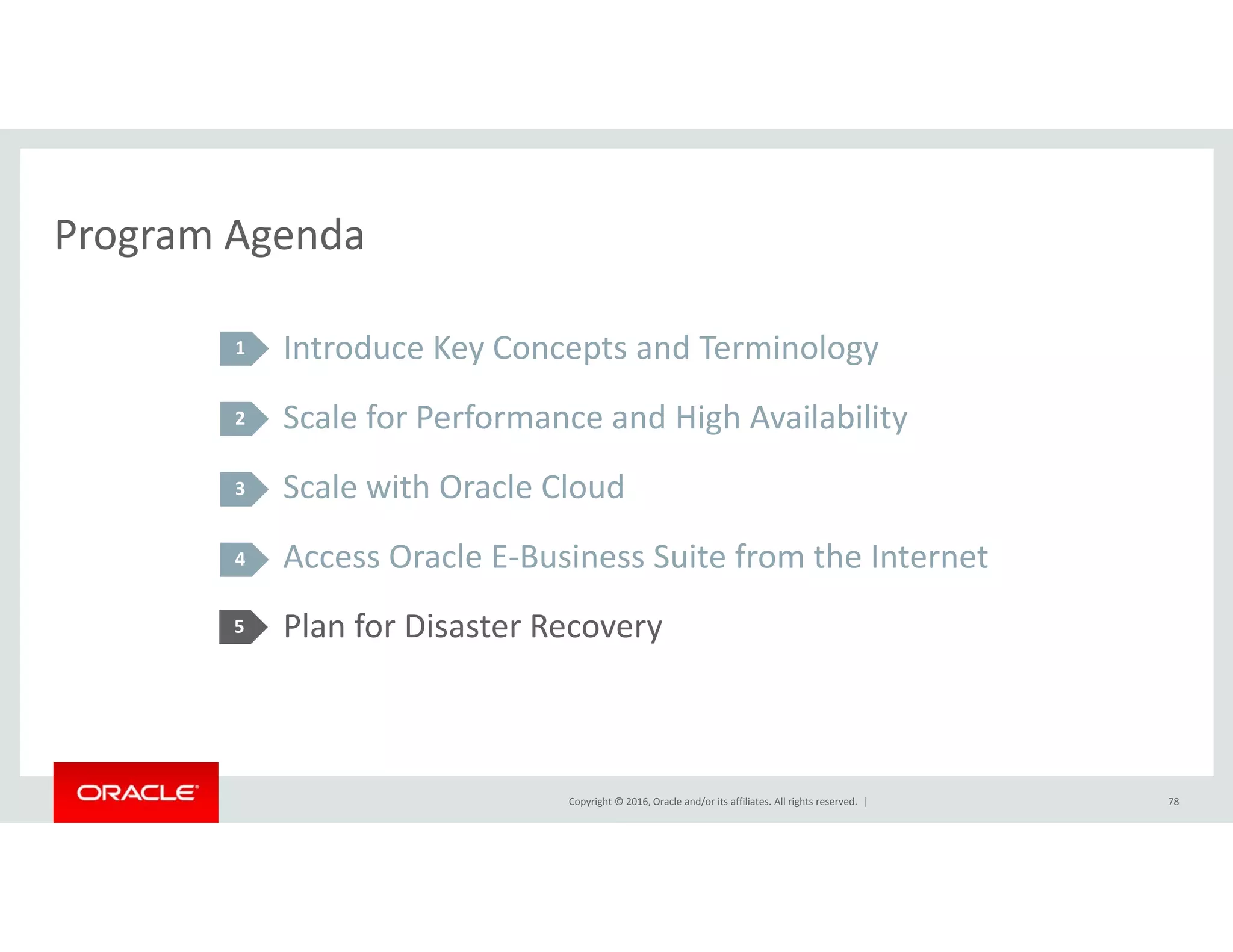 Program AgendaProgram Agenda
Introduce Key Concepts and Terminology1 y p gy
Scale for Performance and High Availability
S l i h O l Cl d
2
Scale with Oracle Cloud
Access Oracle E‐Business Suite from the Internet
3
4
Plan for Disaster Recovery5
Copyright © 2016, Oracle and/or its affiliates. All rights reserved.  | 78
 