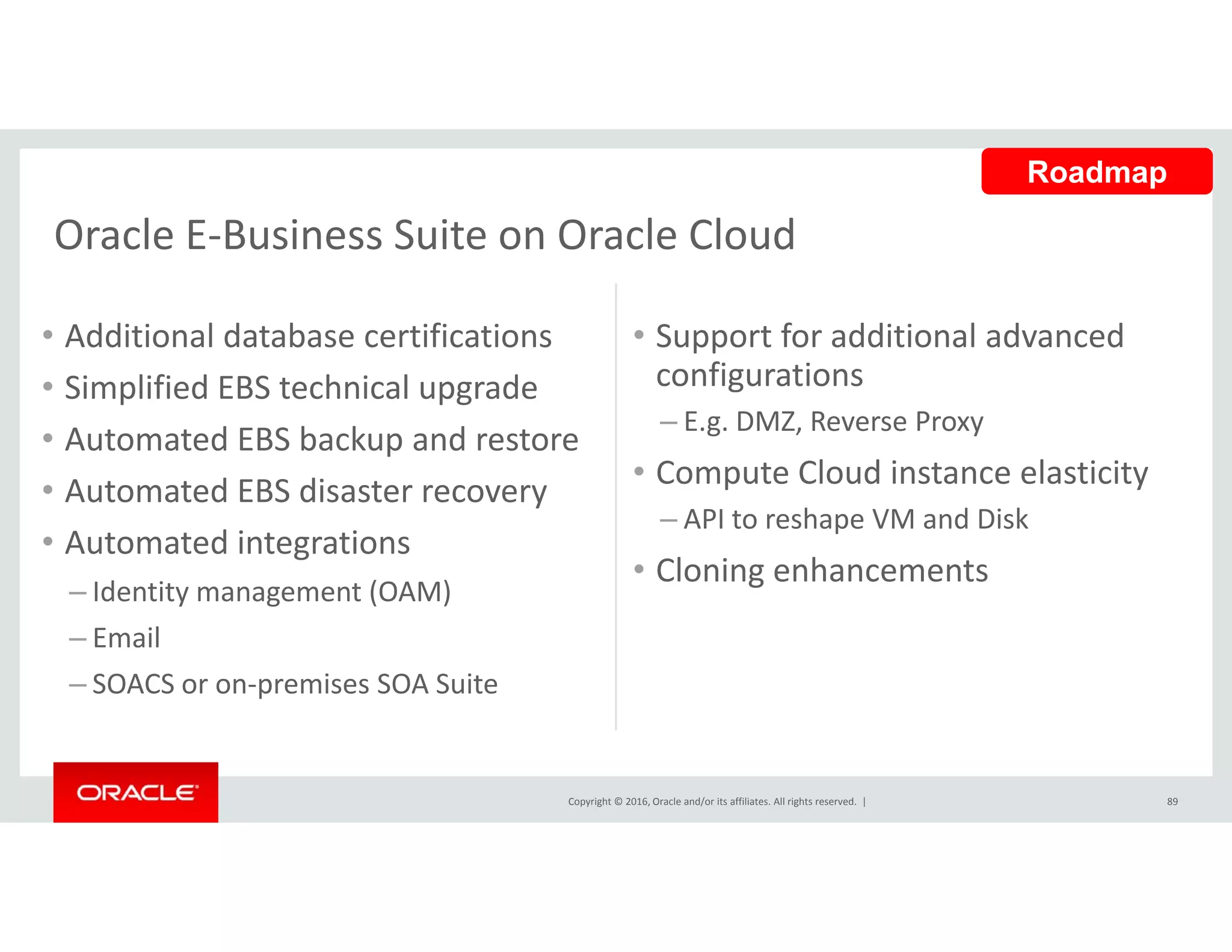 Oracle E‐Business Suite on Oracle Cloud
Roadmap
Oracle E Business Suite on Oracle Cloud
• Additional database certifications • Support for additional advanced 
• Simplified EBS technical upgrade
• Automated EBS backup and restore
configurations
– E.g. DMZ, Reverse Proxy
• Compute Cloud instance elasticity
• Automated EBS disaster recovery
• Automated integrations
Identity management (OAM)
Compute Cloud instance elasticity 
– API to reshape VM and Disk
• Cloning enhancements
– Identity management (OAM)
– Email
– SOACS or on‐premises SOA Suite
Copyright © 2016, Oracle and/or its affiliates. All rights reserved.  | 89
 