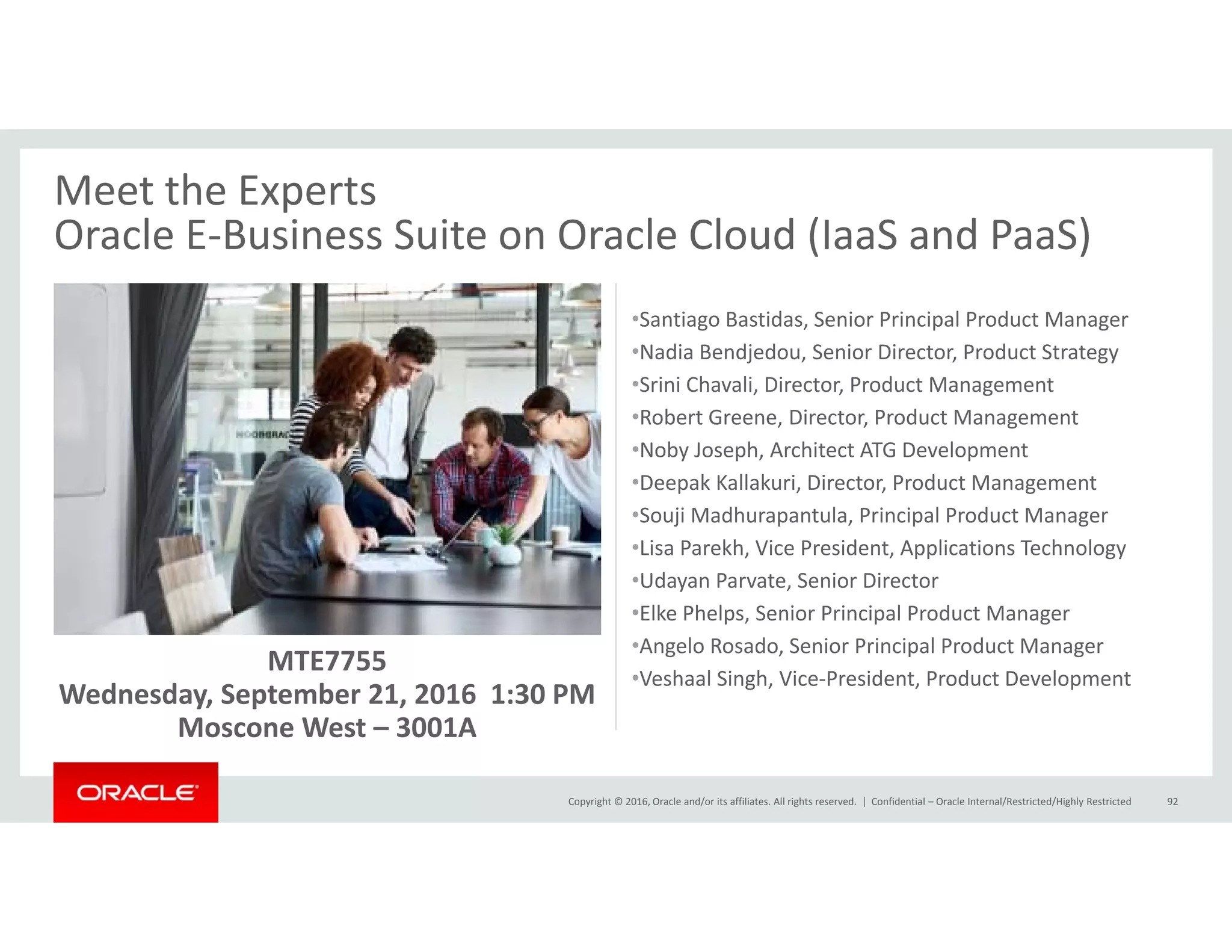Meet the Experts
Oracle E‐Business Suite on Oracle Cloud (IaaS and PaaS)Oracle E Business Suite on Oracle Cloud (IaaS and PaaS)
•Santiago Bastidas, Senior Principal Product Manager
•Nadia Bendjedou, Senior Director, Product Strategyj , , gy
•Srini Chavali, Director, Product Management 
•Robert Greene, Director, Product Management
•Noby Joseph, Architect ATG Development
D k K ll k i Di P d M•Deepak Kallakuri, Director, Product Management
•Souji Madhurapantula, Principal Product Manager
•Lisa Parekh, Vice President, Applications Technology
•Udayan Parvate, Senior Director
MTE7755
Wednesday, September 21, 2016  1:30 PM
y
•Elke Phelps, Senior Principal Product Manager
•Angelo Rosado, Senior Principal Product Manager
•Veshaal Singh, Vice‐President, Product Development
Copyright © 2016, Oracle and/or its affiliates. All rights reserved.  | Confidential – Oracle Internal/Restricted/Highly Restricted 92
y, p ,
Moscone West – 3001A
 