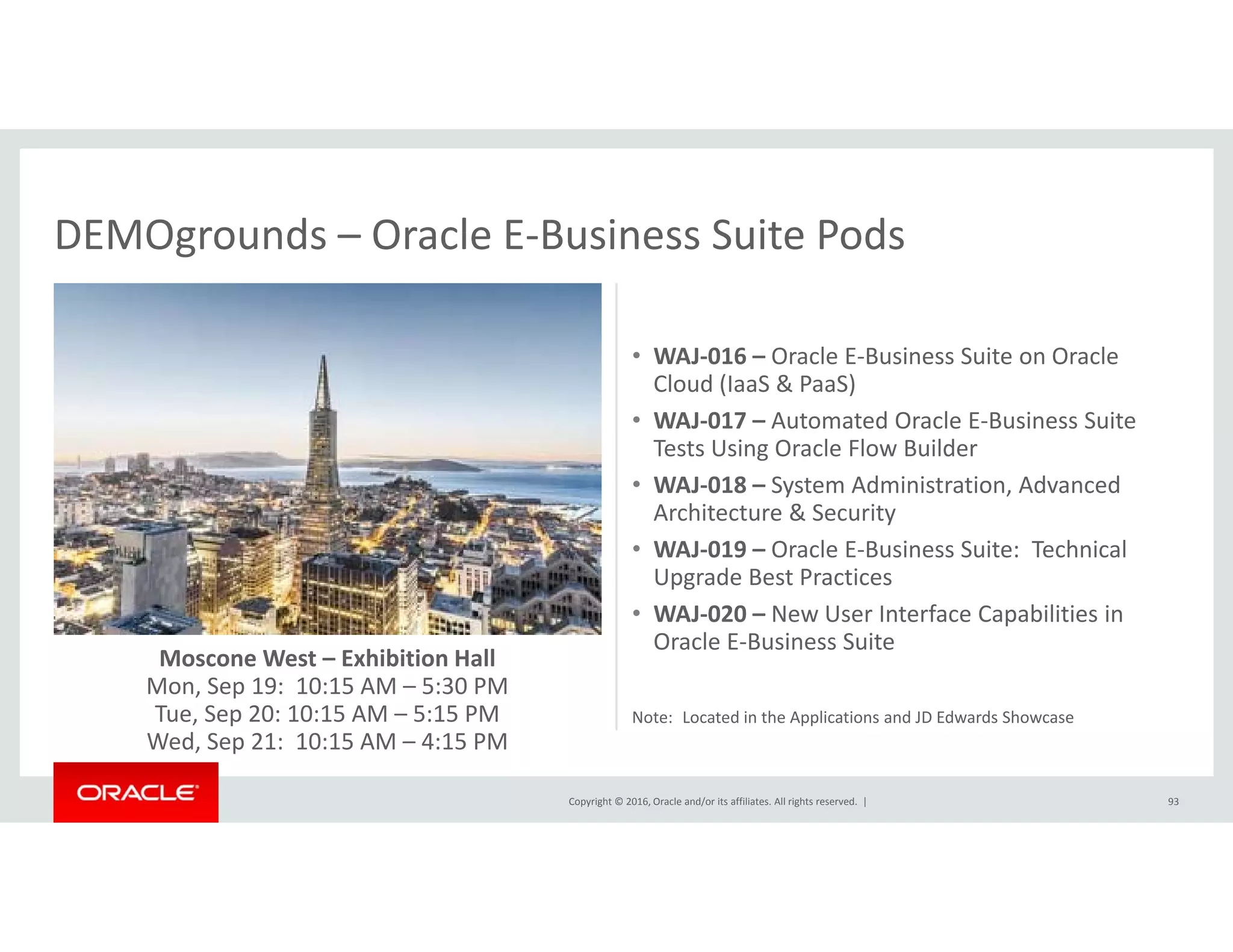 DEMOgrounds – Oracle E‐Business Suite PodsDEMOgrounds Oracle E Business Suite Pods
• WAJ‐016 – Oracle E‐Business Suite on OracleWAJ 016  Oracle E Business Suite on Oracle 
Cloud (IaaS & PaaS)
• WAJ‐017 – Automated Oracle E‐Business Suite 
Tests Using Oracle Flow Builder
d d d• WAJ‐018 – System Administration, Advanced 
Architecture & Security
• WAJ‐019 – Oracle E‐Business Suite:  Technical 
Upgrade Best Practices
Moscone West – Exhibition Hall
Mon, Sep 19:  10:15 AM – 5:30 PM
T S 20 10 15 AM 5 15 PM
• WAJ‐020 – New User Interface Capabilities in 
Oracle E‐Business Suite
Copyright © 2016, Oracle and/or its affiliates. All rights reserved.  |
Tue, Sep 20: 10:15 AM – 5:15 PM
Wed, Sep 21:  10:15 AM – 4:15 PM
93
Note:  Located in the Applications and JD Edwards Showcase
 