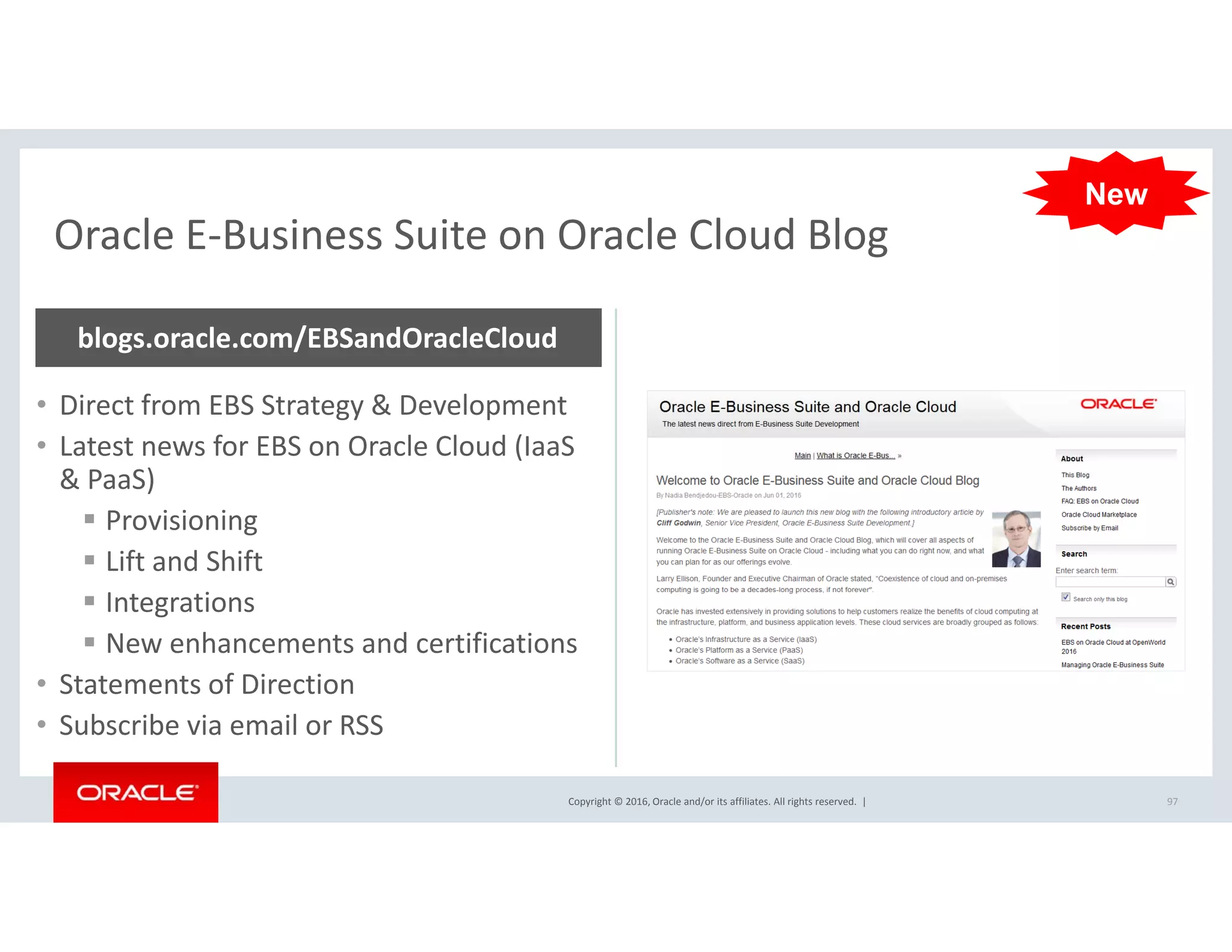 Oracle E‐Business Suite on Oracle Cloud Blog
New
Oracle E Business Suite on Oracle Cloud Blog
blogs.oracle.com/EBSandOracleCloud
• Direct from EBS Strategy & Development 
• Latest news for EBS on Oracle Cloud (IaaS
& PaaS)& PaaS)
 Provisioning
 Lift and Shift
 Integrations
 New enhancements and certifications
• Statements of Direction
Copyright © 2016, Oracle and/or its affiliates. All rights reserved.  | 97
• Subscribe via email or RSS
 