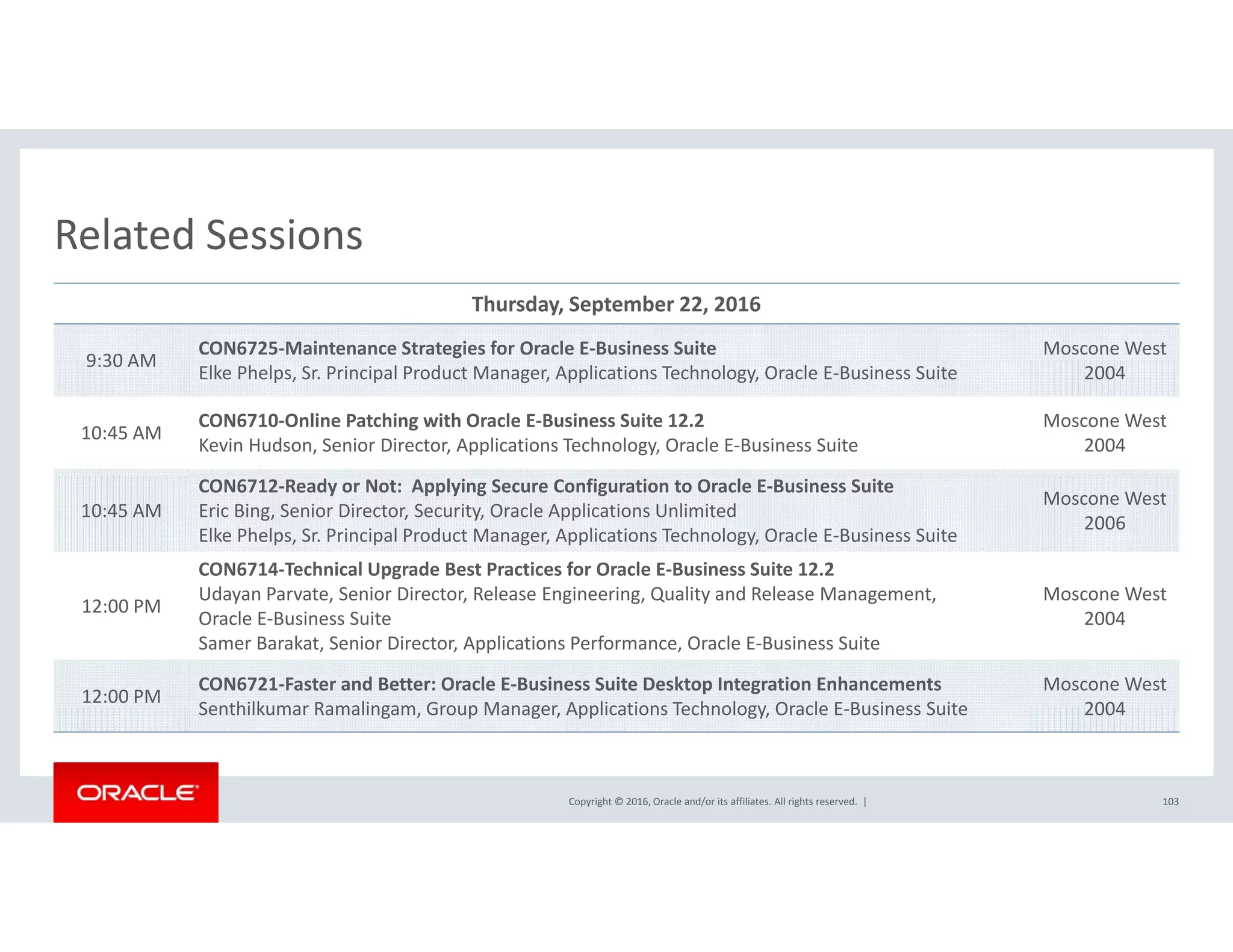Related SessionsRelated Sessions
Thursday, September 22, 2016
9:30 AM
CON6725‐Maintenance Strategies for Oracle E‐Business Suite Moscone West  
9:30 AM
Elke Phelps, Sr. Principal Product Manager, Applications Technology, Oracle E‐Business Suite 2004
10:45 AM
CON6710‐Online Patching with Oracle E‐Business Suite 12.2
Kevin Hudson, Senior Director, Applications Technology, Oracle E‐Business Suite
Moscone West  
2004
10:45 AM
CON6712‐Ready or Not:  Applying Secure Configuration to Oracle E‐Business Suite
Eric Bing, Senior Director, Security, Oracle Applications Unlimited
Elke Phelps, Sr. Principal Product Manager, Applications Technology, Oracle E‐Business Suite
Moscone West  
2006
CON6714‐Technical Upgrade Best Practices for Oracle E‐Business Suite 12.2
Udayan Parvate Senior Director Release Engineering Quality and Release Management Moscone West
12:00 PM
Udayan Parvate, Senior Director, Release Engineering, Quality and Release Management, 
Oracle E‐Business Suite
Samer Barakat, Senior Director, Applications Performance, Oracle E‐Business Suite
Moscone West  
2004
12:00 PM
CON6721‐Faster and Better: Oracle E‐Business Suite Desktop Integration Enhancements
Senthilkumar Ramalingam Group Manager Applications Technology Oracle E Business Suite
Moscone West  
2004
Copyright © 2016, Oracle and/or its affiliates. All rights reserved.  |
Senthilkumar Ramalingam, Group Manager, Applications Technology, Oracle E‐Business Suite 2004
103
 