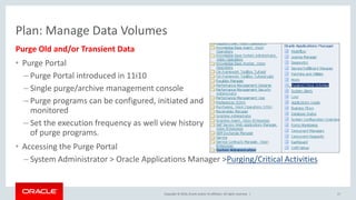 Copyright © 2016, Oracle and/or its affiliates. All rights reserved. |
Purge Old and/or Transient Data
• Purge Portal
– Purge Portal introduced in 11i10
– Single purge/archive management console
– Purge programs can be configured, initiated and
monitored
– Set the execution frequency as well view history
of purge programs.
• Accessing the Purge Portal
– System Administrator > Oracle Applications Manager >Purging/Critical Activities
17
Plan: Manage Data Volumes
 