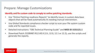 Copyright © 2016, Oracle and/or its affiliates. All rights reserved. |
Prepare: Manage Customizations
Identify and fix custom code to comply to online patching standards.
• Use “Online Patching readiness Reports” to identify issues in custom data base
objects that will be fixed automatically Vs needing manual intervention.
• Use Global Standards compliance checker script to scan your file system custom
code and fix reported issues.
• Detailed instructions: “EBS Technical Planning Guide” and MOS ID 1531121.1
• Download Patch 22200487:R12.AD.X (11i, 12.0, 12.1 or 12.2), use the scripts and
generate the reports.
24
 