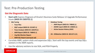 Copyright © 2016, Oracle and/or its affiliates. All rights reserved. |
Test: Pre-Production Testing
Get the Diagnostic Data
• Start with Express Diagnosis of Oracle E-Business Suite Release 12 Upgrade Performance
Issues (MOS ID 1583752.1)
• Correlate AWR, system vitals and expensive SQLs. Start with the top events and top SQLs
sections in the AWR reports.
• Use the advisory sections to size SGA, and PGA Properly
36
• SQL Tuning
• Trace files
• SQLT output (MOS ID: 215187.1)
• Trace Analyzer (MOS ID: 224270.1)
• AWR Report (MOS ID: 748642.1)
• 11g SQL Monitor Report
• AWR SQL Report (awrsqrpt.sql)
• Database Tuning
• AWR Report (MOS ID: 748642.1)
• ADDM report (MOS ID: 250655.1)
• Active Session History (ASH)
• OS - OSWatcher (MOS ID: 301137.1) Q
 