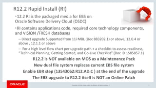 Copyright © 2016, Oracle and/or its affiliates. All rights reserved. |
R12.2 Rapid Install (RI)
•12.2 RI is the packaged media for EBS on
Oracle Software Delivery Cloud (OSDC)
•RI contains applications code, required core technology components,
and VISION /FRESH databases
– Direct upgrade Supported from 11i MBL (Doc 883202.1) or above, 12.0.4 or
above , 12.1.1 or above
– For a high level flow chart per upgrade path + a checklist to assess readiness,
“Technical Planning, Getting Started, and Go-Live Checklist” (Doc ID 1585857.1)
R12.2 is NOT available on MOS as a Maintenance Pack
New dual file system replaces current EBS file system
Enable EBR step (13543062:R12.AD.C ) at the end of the upgrade
The EBS upgrade to R12.2 itself is NOT an Online Patch
6
 