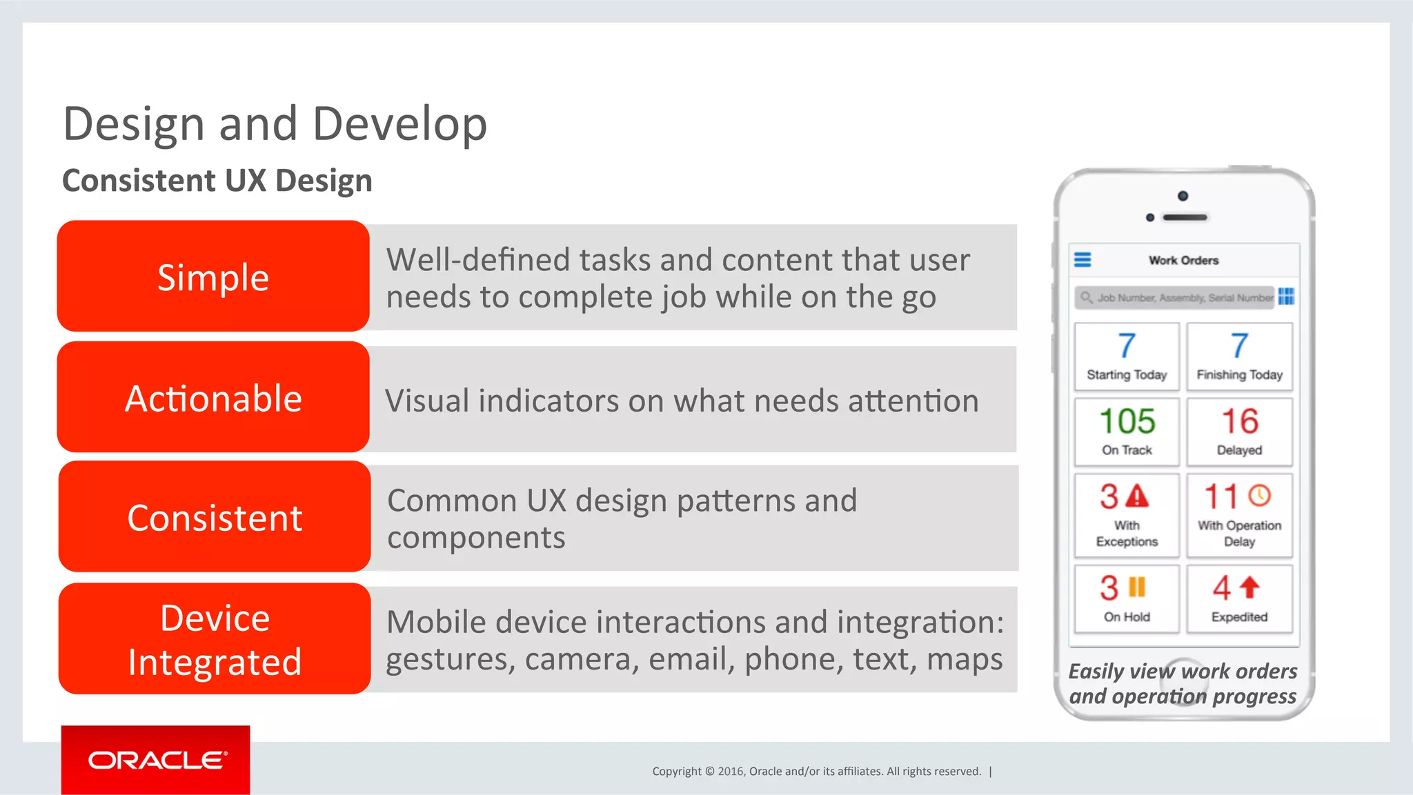 Copyright	©	2016,	Oracle	and/or	its	aﬃliates.	All	rights	reserved.		|	
Design	and	Develop	
Easily	view	work	orders		
and	opera1on	progress	
Consistent	UX	Design	
Well-deﬁned	tasks	and	content	that	user	
needs	to	complete	job	while	on	the	go	
Visual	indicators	on	what	needs	akenEon	
Common	UX	design	pakerns	and	
components	
Mobile	device	interacEons	and	integraEon:	
gestures,	camera,	email,	phone,	text,	maps	
Simple	
AcEonable	
Consistent	
Device	
Integrated	
 