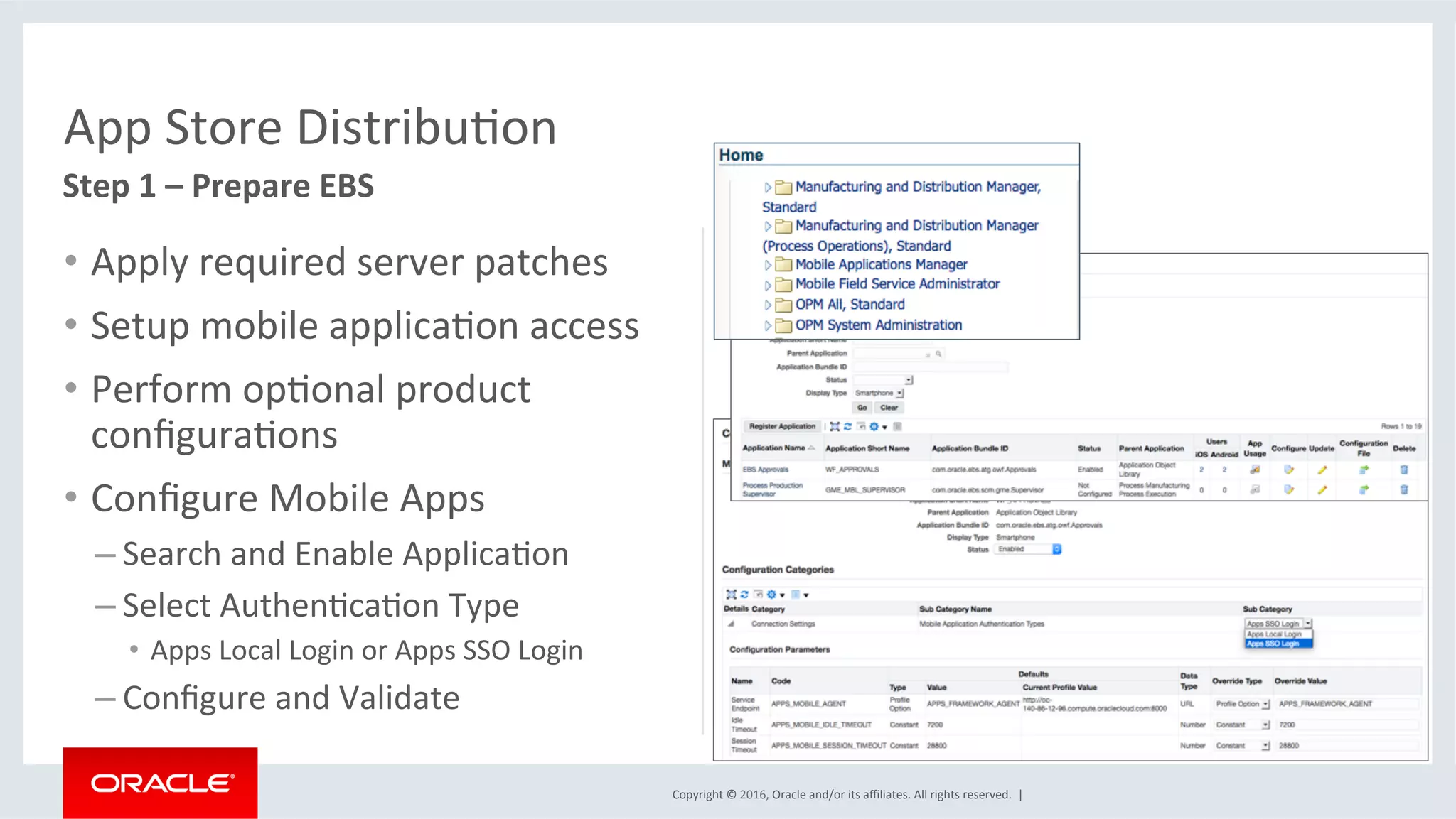 Copyright	©	2016,	Oracle	and/or	its	aﬃliates.	All	rights	reserved.		|	
App	Store	DistribuEon	
Step	1	–	Prepare	EBS	
•  Apply	required	server	patches	
•  Setup	mobile	applicaEon	access	
•  Perform	opEonal	product	
conﬁguraEons	
•  Conﬁgure	Mobile	Apps	
– Search	and	Enable	ApplicaEon	
– Select	AuthenEcaEon	Type		
•  Apps	Local	Login	or	Apps	SSO	Login	
– Conﬁgure	and	Validate	
 