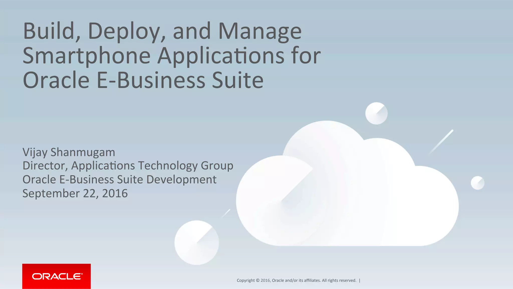 Copyright	©	2016,	Oracle	and/or	its	aﬃliates.	All	rights	reserved.		|	
Build,	Deploy,	and	Manage	
Smartphone	ApplicaEons	for	
Oracle	E-Business	Suite	
Vijay	Shanmugam	
Director,	ApplicaEons	Technology	Group	
Oracle	E-Business	Suite	Development	
September	22,	2016	
 