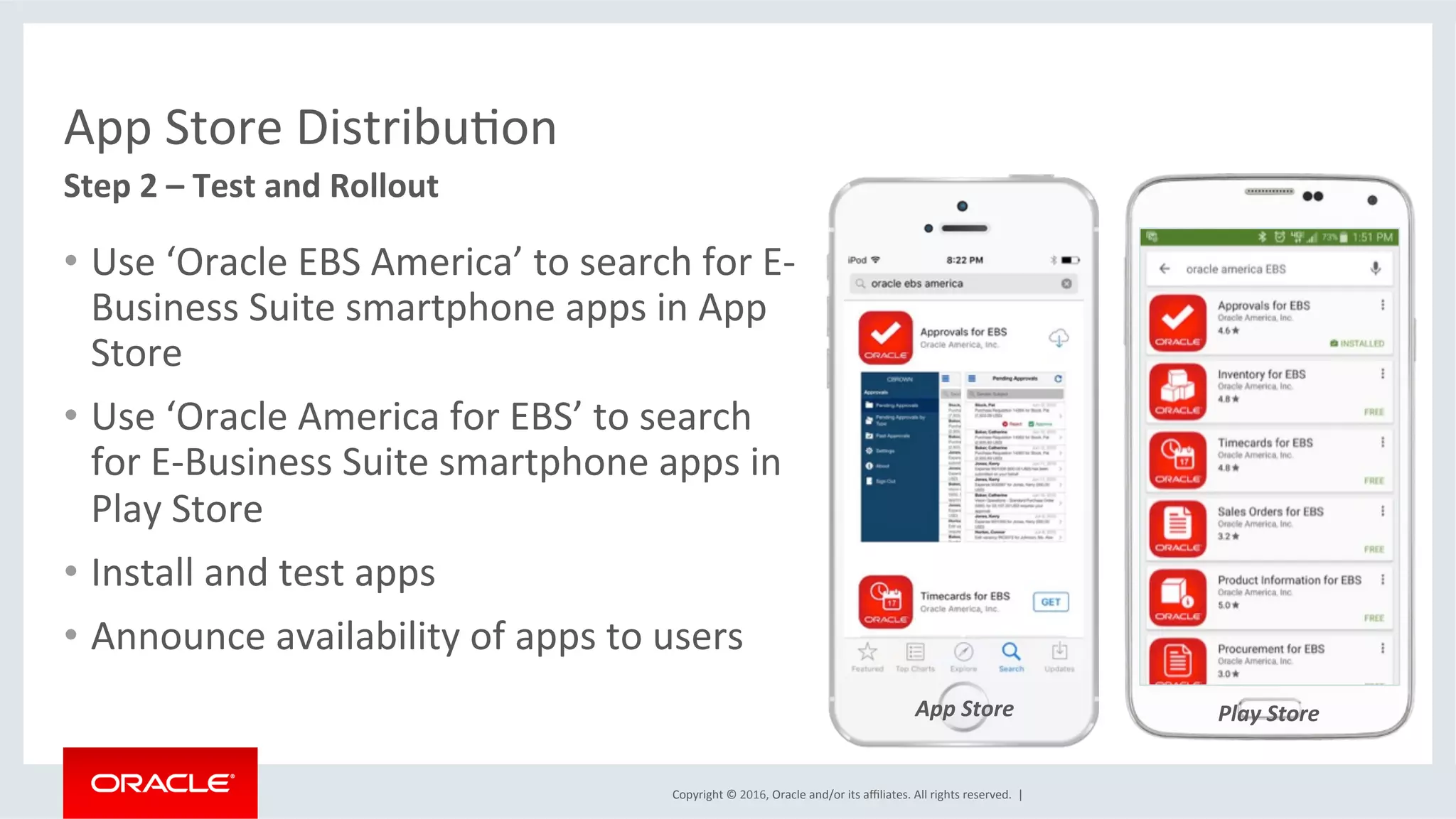 Copyright	©	2016,	Oracle	and/or	its	aﬃliates.	All	rights	reserved.		|	
Play	Store	
App	Store	DistribuEon	
•  Use	‘Oracle	EBS	America’	to	search	for	E-
Business	Suite	smartphone	apps	in	App	
Store	
•  Use	‘Oracle	America	for	EBS’	to	search	
for	E-Business	Suite	smartphone	apps	in	
Play	Store	
•  Install	and	test	apps	
•  Announce	availability	of	apps	to	users	
	
Step	2	–	Test	and	Rollout	
App	Store	
 