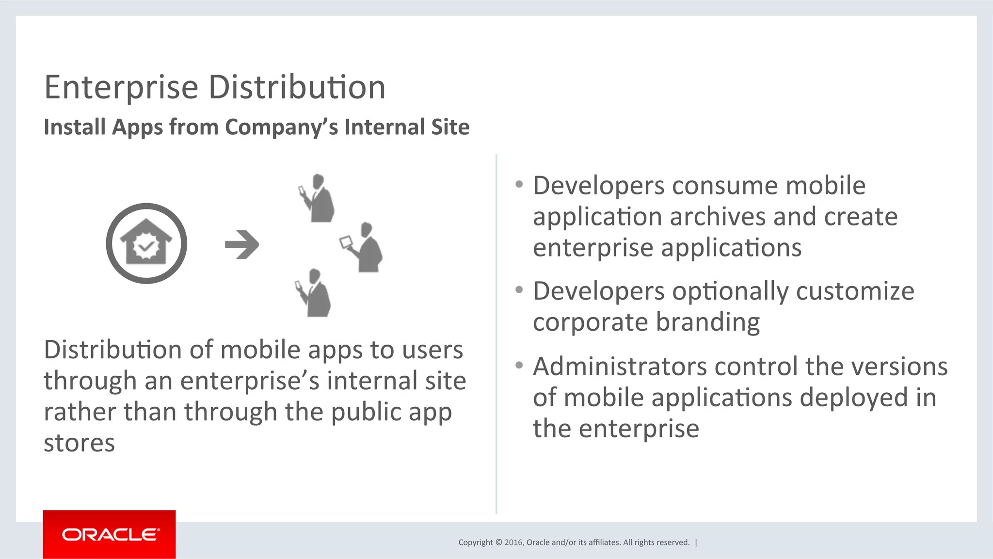 Copyright	©	2016,	Oracle	and/or	its	aﬃliates.	All	rights	reserved.		|	
Enterprise	DistribuEon	
Install	Apps	from	Company’s	Internal	Site	
DistribuEon	of	mobile	apps	to	users	
through	an	enterprise’s	internal	site	
rather	than	through	the	public	app	
stores	
•  Developers	consume	mobile	
applicaEon	archives	and	create	
enterprise	applicaEons	
•  Developers	opEonally	customize	
corporate	branding	
•  Administrators	control	the	versions	
of	mobile	applicaEons	deployed	in	
the	enterprise					
 