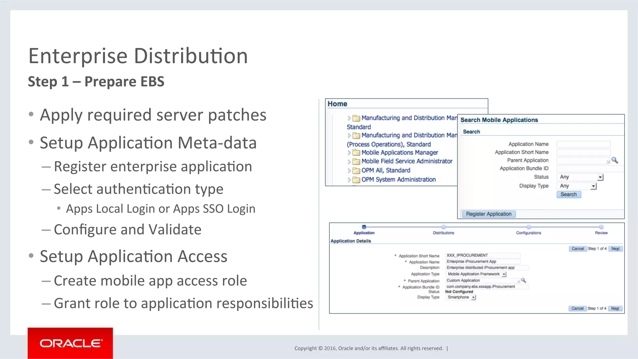 Copyright	©	2016,	Oracle	and/or	its	aﬃliates.	All	rights	reserved.		|	
Enterprise	DistribuEon	
Step	1	–	Prepare	EBS	
•  Apply	required	server	patches	
•  Setup	ApplicaEon	Meta-data	
– Register	enterprise	applicaEon	
– Select	authenEcaEon	type	
•  Apps	Local	Login	or	Apps	SSO	Login	
– Conﬁgure	and	Validate	
•  Setup	ApplicaEon	Access	
– Create	mobile	app	access	role	
– Grant	role	to	applicaEon	responsibiliEes	
 