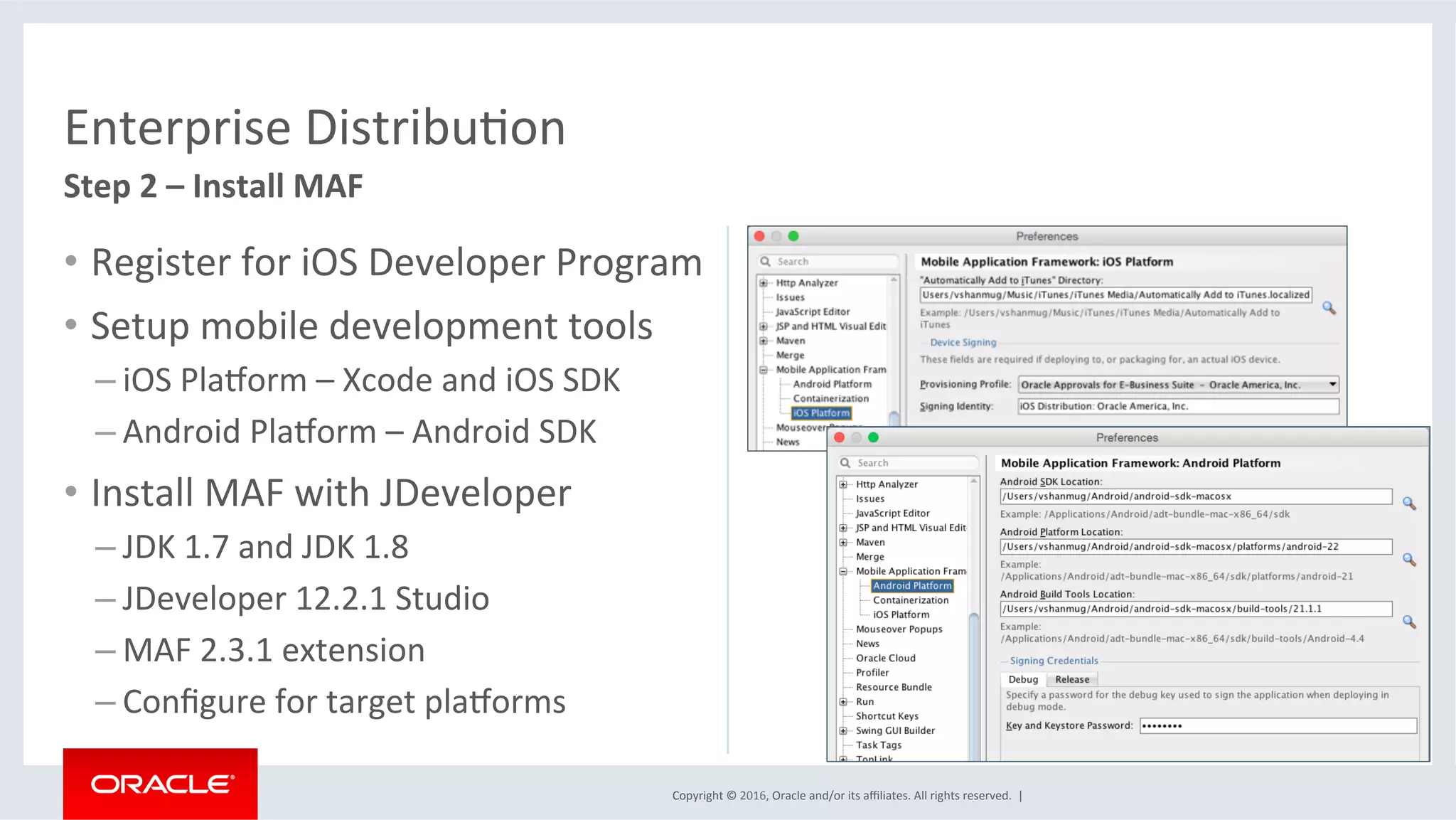 Copyright	©	2016,	Oracle	and/or	its	aﬃliates.	All	rights	reserved.		|	
Enterprise	DistribuEon	
Step	2	–	Install	MAF	
•  Register	for	iOS	Developer	Program	
•  Setup	mobile	development	tools	
– iOS	Plaqorm	–	Xcode	and	iOS	SDK	
– Android	Plaqorm	–	Android	SDK	
•  Install	MAF	with	JDeveloper	
– JDK	1.7	and	JDK	1.8	
– JDeveloper	12.2.1	Studio	
– MAF	2.3.1	extension	
– Conﬁgure	for	target	plaqorms	
 