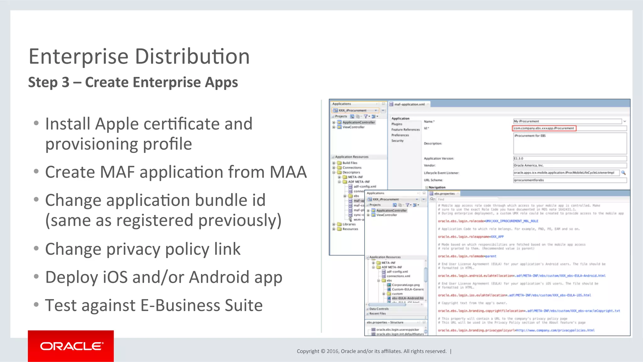 Copyright	©	2016,	Oracle	and/or	its	aﬃliates.	All	rights	reserved.		|	
Enterprise	DistribuEon	
Step	3	–	Create	Enterprise	Apps		
•  Install	Apple	cerEﬁcate	and	
provisioning	proﬁle	
•  Create	MAF	applicaEon	from	MAA	
•  Change	applicaEon	bundle	id	
(same	as	registered	previously)	
•  Change	privacy	policy	link	
•  Deploy	iOS	and/or	Android	app	
•  Test	against	E-Business	Suite	
 