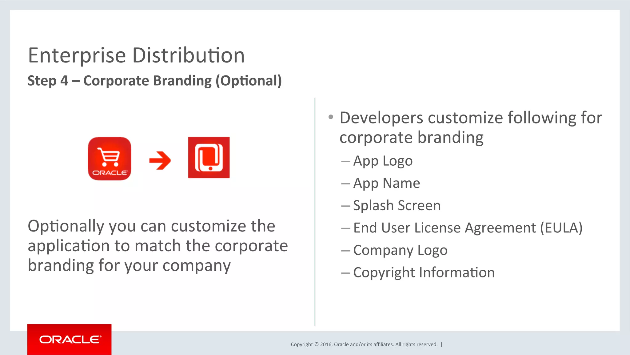Copyright	©	2016,	Oracle	and/or	its	aﬃliates.	All	rights	reserved.		|	
Enterprise	DistribuEon	
Step	4	–	Corporate	Branding	(Op6onal)	
	
	
	
	
OpEonally	you	can	customize	the	
applicaEon	to	match	the	corporate	
branding	for	your	company	
•  Developers	customize	following	for	
corporate	branding	
– App	Logo	
– App	Name	
– Splash	Screen	
– End	User	License	Agreement	(EULA)	
– Company	Logo	
– Copyright	InformaEon	
	
	
 
