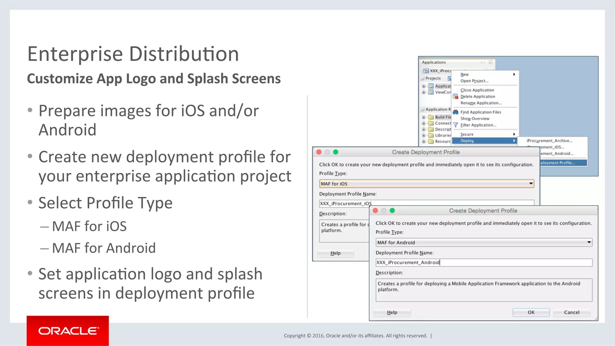Copyright	©	2016,	Oracle	and/or	its	aﬃliates.	All	rights	reserved.		|	
Enterprise	DistribuEon	
Customize	App	Logo	and	Splash	Screens	
•  Prepare	images	for	iOS	and/or	
Android		
•  Create	new	deployment	proﬁle	for	
your	enterprise	applicaEon	project	
•  Select	Proﬁle	Type	
– MAF	for	iOS	
– MAF	for	Android	
•  Set	applicaEon	logo	and	splash	
screens	in	deployment	proﬁle	
 
