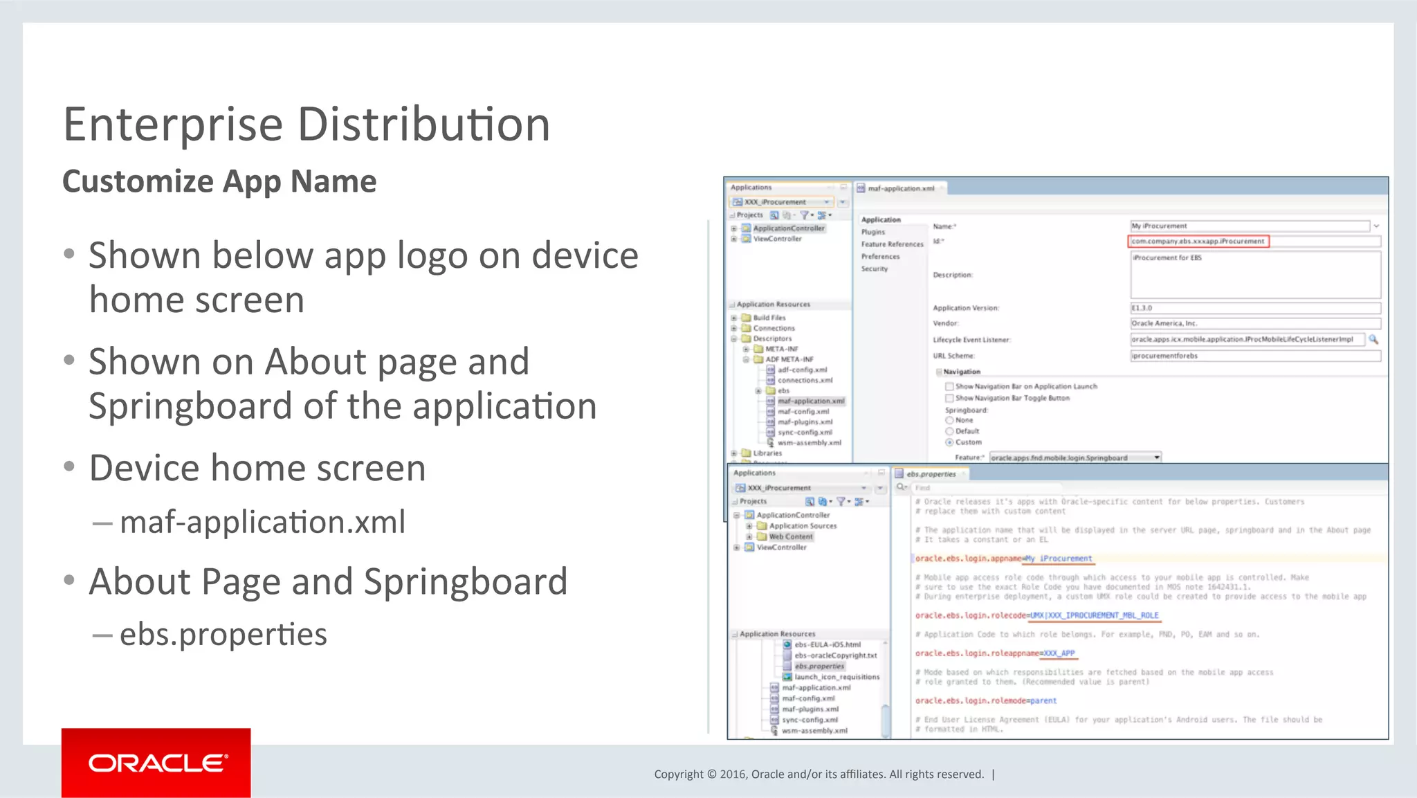 Copyright	©	2016,	Oracle	and/or	its	aﬃliates.	All	rights	reserved.		|	
Enterprise	DistribuEon	
Customize	App	Name	
•  Shown	below	app	logo	on	device	
home	screen	
•  Shown	on	About	page	and	
Springboard	of	the	applicaEon	
•  Device	home	screen	
– maf-applicaEon.xml	
•  About	Page	and	Springboard	
– ebs.properEes	
 