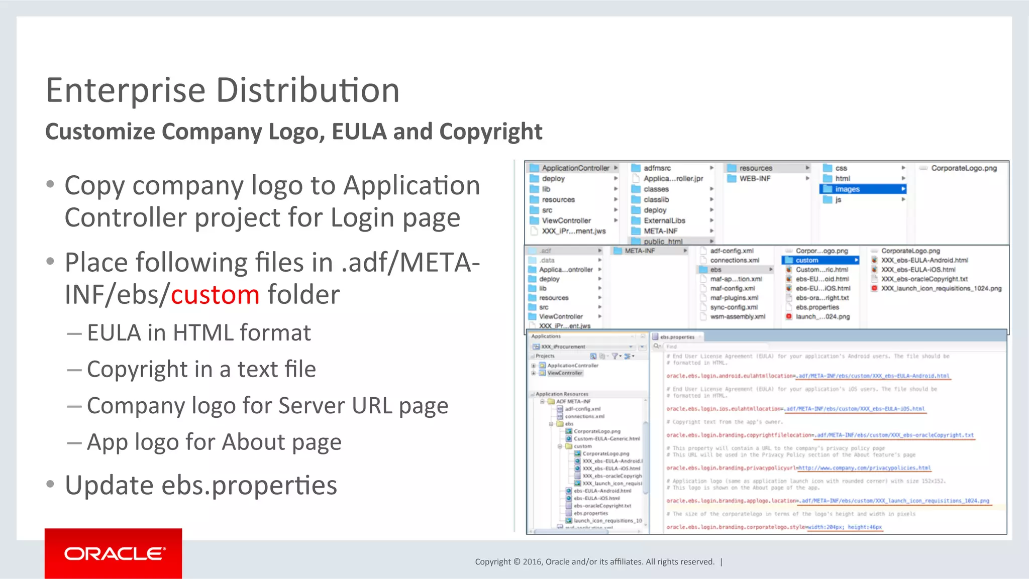 Copyright	©	2016,	Oracle	and/or	its	aﬃliates.	All	rights	reserved.		|	
Enterprise	DistribuEon	
Customize	Company	Logo,	EULA	and	Copyright	
•  Copy	company	logo	to	ApplicaEon	
Controller	project	for	Login	page	
•  Place	following	ﬁles	in	.adf/META-
INF/ebs/custom	folder	
– EULA	in	HTML	format	
– Copyright	in	a	text	ﬁle	
– Company	logo	for	Server	URL	page	
– App	logo	for	About	page	
•  Update	ebs.properEes	
 