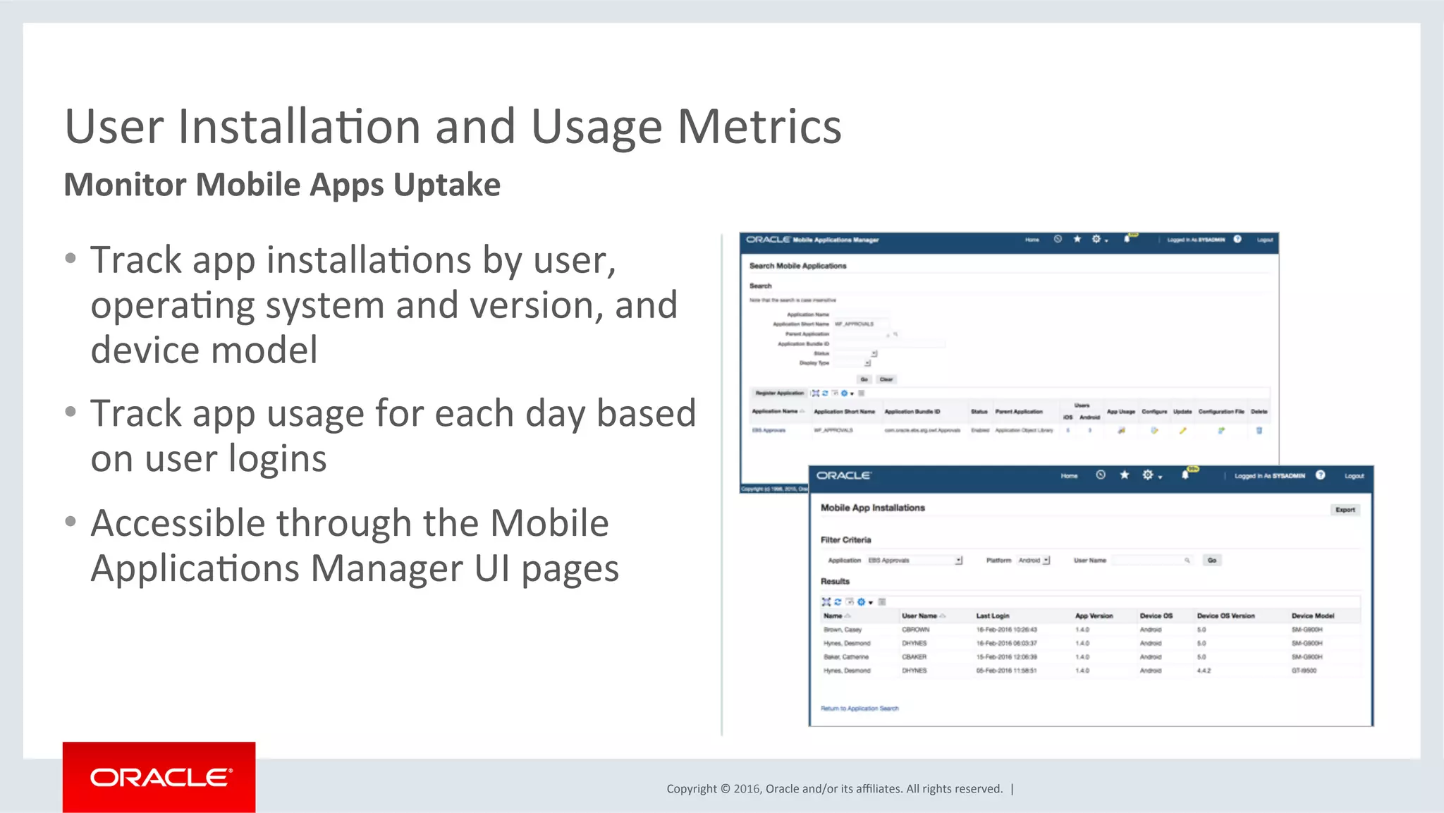 Copyright	©	2016,	Oracle	and/or	its	aﬃliates.	All	rights	reserved.		|	
•  Track	app	installaEons	by	user,	
operaEng	system	and	version,	and	
device	model	
•  Track	app	usage	for	each	day	based	
on	user	logins	
•  Accessible	through	the	Mobile	
ApplicaEons	Manager	UI	pages	
User	InstallaEon	and	Usage	Metrics	
Monitor	Mobile	Apps	Uptake	
 