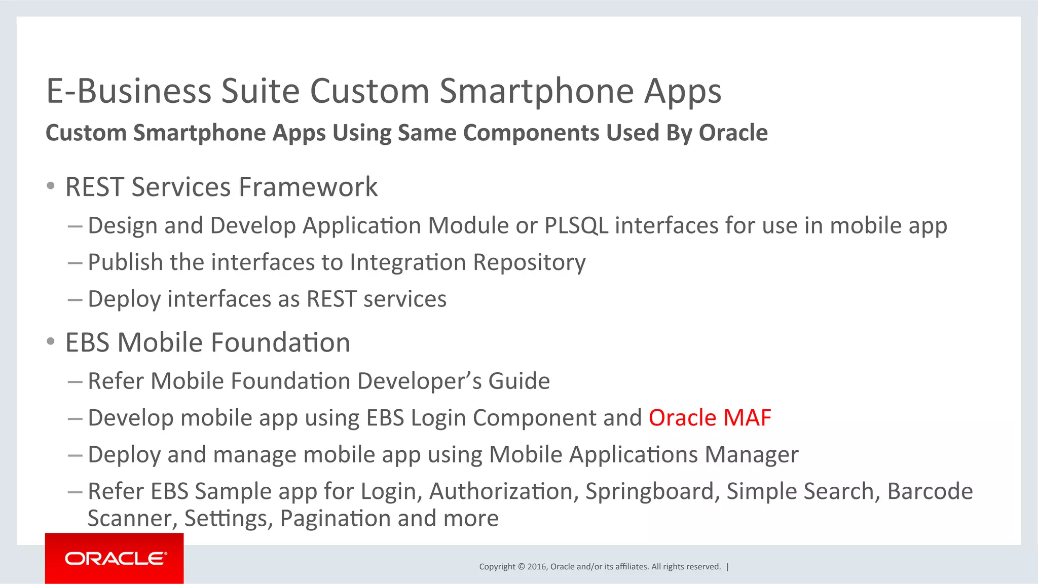 Copyright	©	2016,	Oracle	and/or	its	aﬃliates.	All	rights	reserved.		|	
E-Business	Suite	Custom	Smartphone	Apps	
Custom	Smartphone	Apps	Using	Same	Components	Used	By	Oracle	
•  REST	Services	Framework	
– Design	and	Develop	ApplicaEon	Module	or	PLSQL	interfaces	for	use	in	mobile	app	
– Publish	the	interfaces	to	IntegraEon	Repository	
– Deploy	interfaces	as	REST	services	
•  EBS	Mobile	FoundaEon		
– Refer	Mobile	FoundaEon	Developer’s	Guide	
– Develop	mobile	app	using	EBS	Login	Component	and	Oracle	MAF	
– Deploy	and	manage	mobile	app	using	Mobile	ApplicaEons	Manager	
– Refer	EBS	Sample	app	for	Login,	AuthorizaEon,	Springboard,	Simple	Search,	Barcode	
Scanner,	Segngs,	PaginaEon	and	more	
 