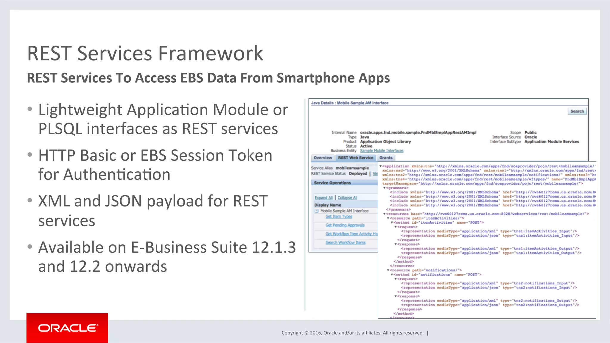Copyright	©	2016,	Oracle	and/or	its	aﬃliates.	All	rights	reserved.		|	
•  Lightweight	ApplicaEon	Module	or	
PLSQL	interfaces	as	REST	services	
•  HTTP	Basic	or	EBS	Session	Token	
for	AuthenEcaEon	
•  XML	and	JSON	payload	for	REST	
services	
•  Available	on	E-Business	Suite	12.1.3	
and	12.2	onwards	
REST	Services	Framework	
REST	Services	To	Access	EBS	Data	From	Smartphone	Apps	
 