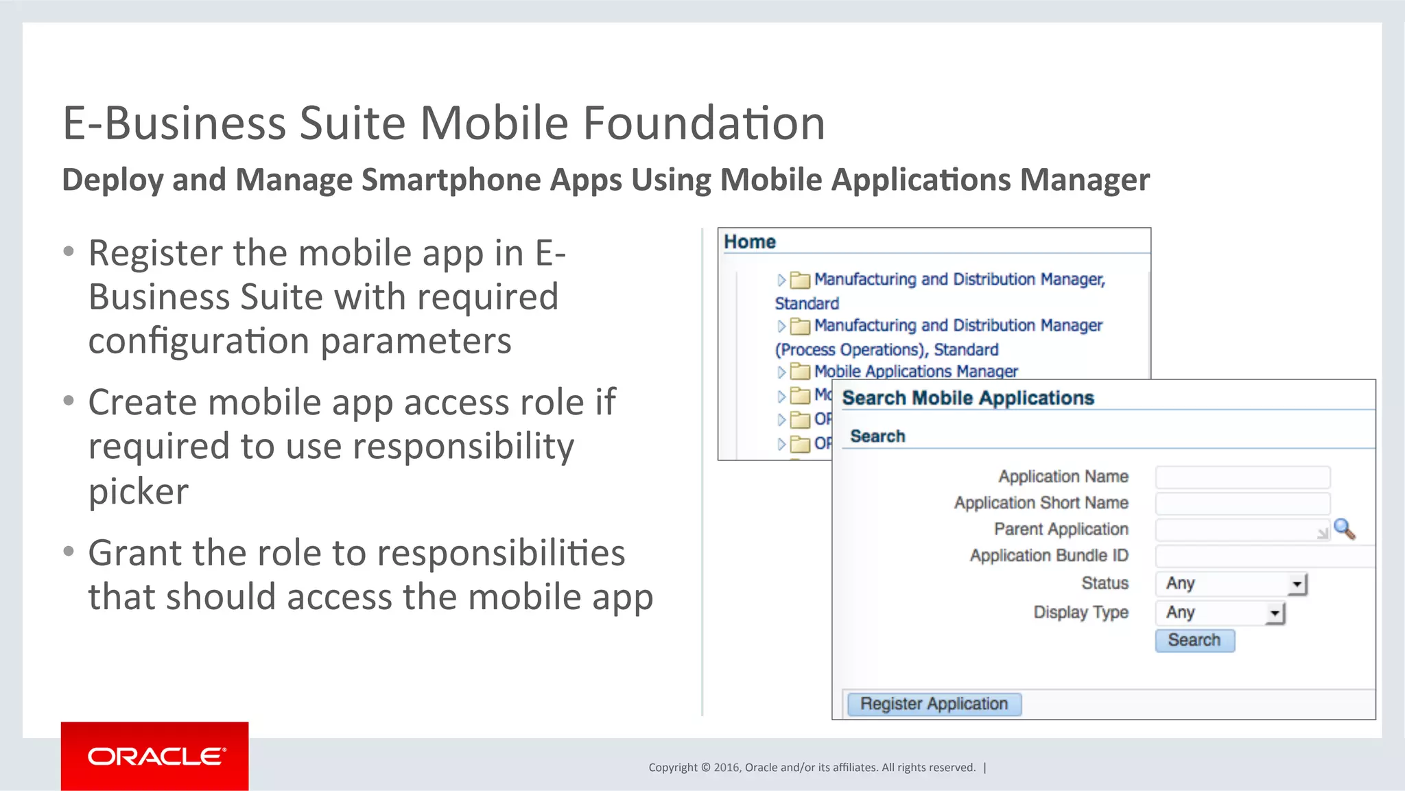 Copyright	©	2016,	Oracle	and/or	its	aﬃliates.	All	rights	reserved.		|	
•  Register	the	mobile	app	in	E-
Business	Suite	with	required	
conﬁguraEon	parameters	
•  Create	mobile	app	access	role	if	
required	to	use	responsibility	
picker	
•  Grant	the	role	to	responsibiliEes	
that	should	access	the	mobile	app		
E-Business	Suite	Mobile	FoundaEon	
Deploy	and	Manage	Smartphone	Apps	Using	Mobile	Applica6ons	Manager	
	
 