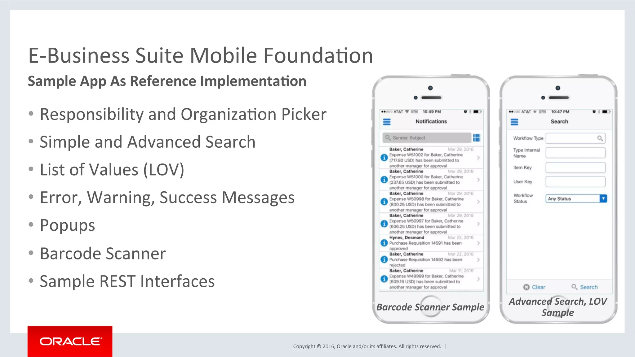 Copyright	©	2016,	Oracle	and/or	its	aﬃliates.	All	rights	reserved.		|	
E-Business	Suite	Mobile	FoundaEon	
Advanced	Search,	LOV	
Sample	
•  Responsibility	and	OrganizaEon	Picker	
•  Simple	and	Advanced	Search	
•  List	of	Values	(LOV)	
•  Error,	Warning,	Success	Messages	
•  Popups	
•  Barcode	Scanner	
•  Sample	REST	Interfaces	
Sample	App	As	Reference	Implementa6on	
Barcode	Scanner	Sample	
 