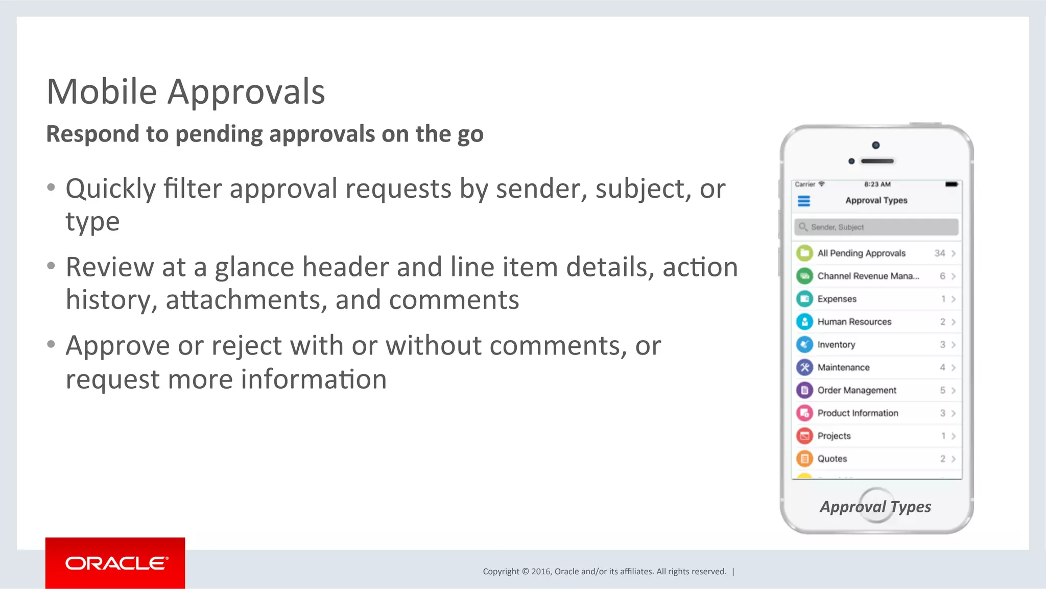 Copyright	©	2016,	Oracle	and/or	its	aﬃliates.	All	rights	reserved.		|	
Mobile	Approvals	
Approval	Types	
•  Quickly	ﬁlter	approval	requests	by	sender,	subject,	or	
type	
•  Review	at	a	glance	header	and	line	item	details,	acEon	
history,	akachments,	and	comments	
•  Approve	or	reject	with	or	without	comments,	or	
request	more	informaEon	
Respond	to	pending	approvals	on	the	go	
	
 
