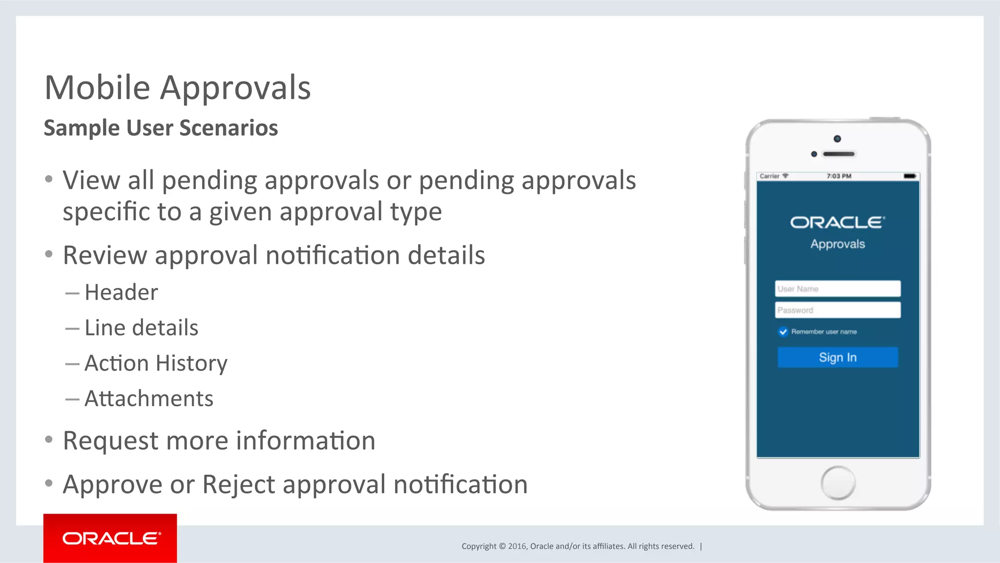Copyright	©	2016,	Oracle	and/or	its	aﬃliates.	All	rights	reserved.		|	
Mobile	Approvals	
•  View	all	pending	approvals	or	pending	approvals	
speciﬁc	to	a	given	approval	type	
•  Review	approval	noEﬁcaEon	details	
– Header	
– Line	details	
– AcEon	History	
– Akachments	
•  Request	more	informaEon	
•  Approve	or	Reject	approval	noEﬁcaEon	
Sample	User	Scenarios	
 