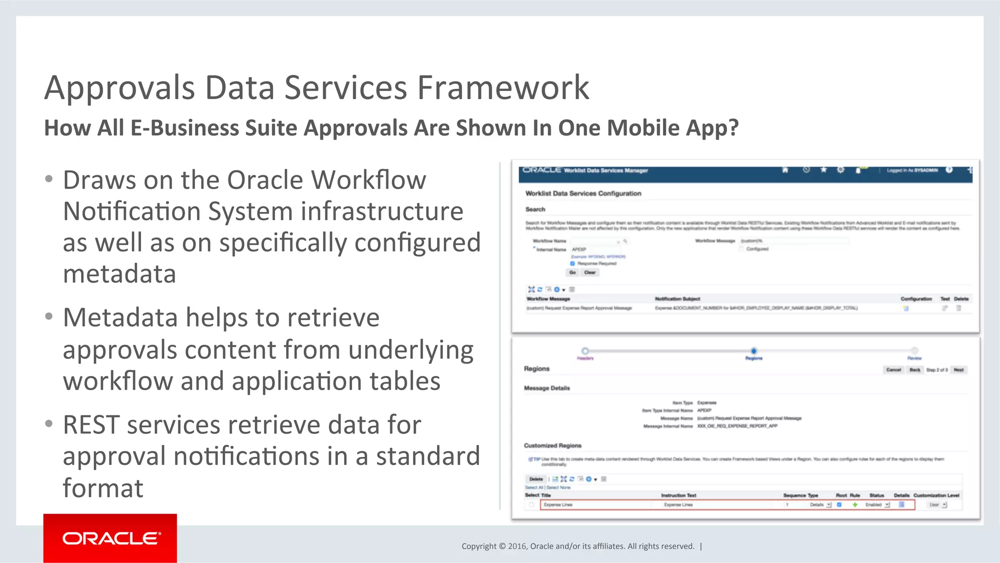 Copyright	©	2016,	Oracle	and/or	its	aﬃliates.	All	rights	reserved.		|	
•  Draws	on	the	Oracle	Workﬂow	
NoEﬁcaEon	System	infrastructure	
as	well	as	on	speciﬁcally	conﬁgured	
metadata	
•  Metadata	helps	to	retrieve	
approvals	content	from	underlying	
workﬂow	and	applicaEon	tables	
•  REST	services	retrieve	data	for	
approval	noEﬁcaEons	in	a	standard	
format	
Approvals	Data	Services	Framework	
How	All	E-Business	Suite	Approvals	Are	Shown	In	One	Mobile	App?	
 