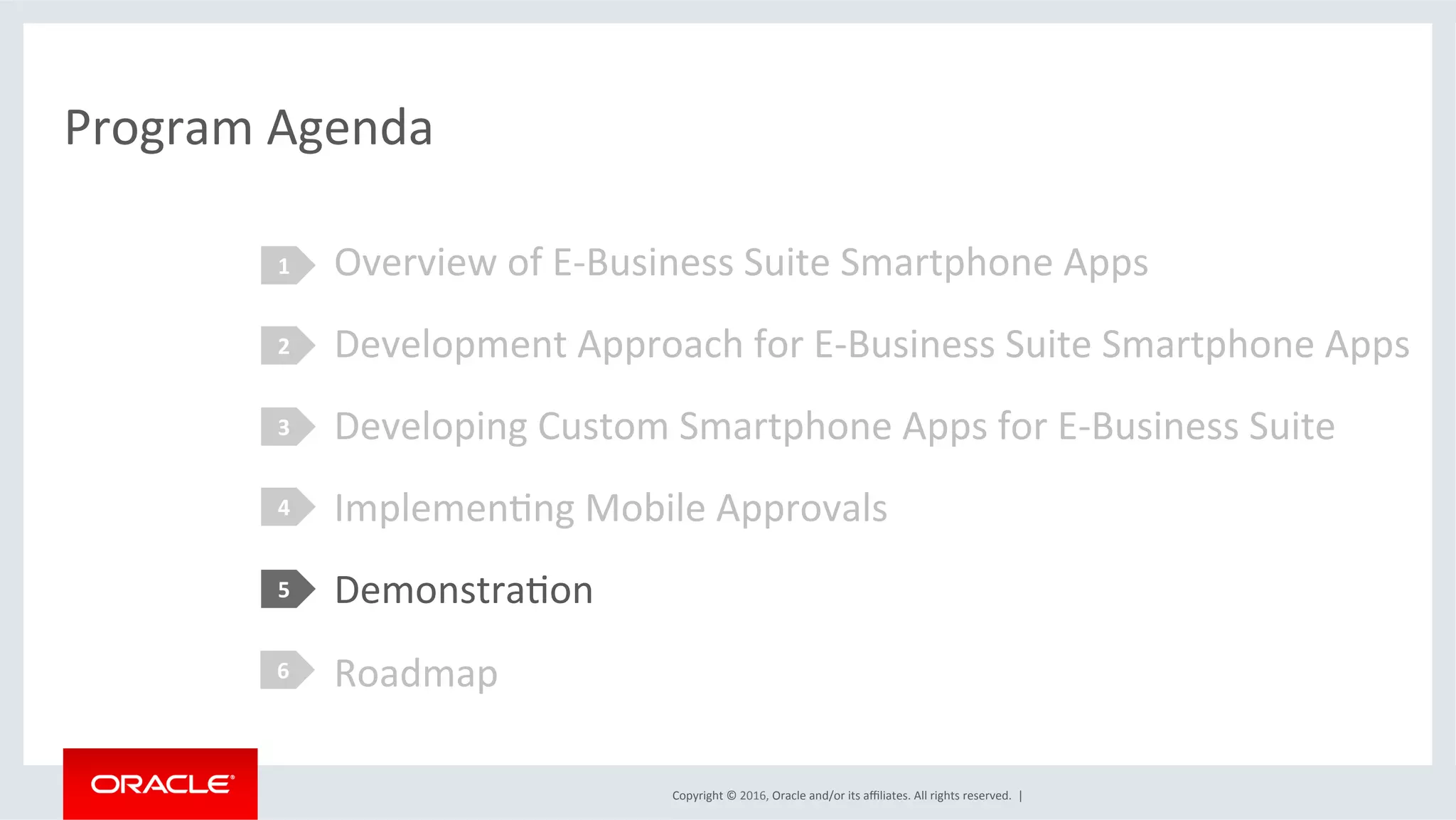Copyright	©	2016,	Oracle	and/or	its	aﬃliates.	All	rights	reserved.		|	
Program	Agenda	
Overview	of	E-Business	Suite	Smartphone	Apps	
Development	Approach	for	E-Business	Suite	Smartphone	Apps	
Developing	Custom	Smartphone	Apps	for	E-Business	Suite	
ImplemenEng	Mobile	Approvals	
DemonstraEon	
Roadmap	
1	
2	
3	
4	
5	
6	
 